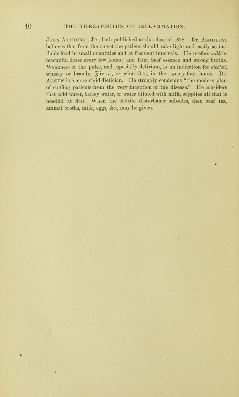 John Ashhurst, Jr., both published at the close of 1878. Dr. Ashhurst believes that from the outset the patient should take light and easily-assim- ilable food in small quantities and at frequent intervals. He prefers milk in teacupful doses every few hours; and later, beef essence and strong broths. Weakness of the pulse, and especially delirium, is an indication for alcohol, whisky or brandy, f, iv-vj, or wine Oss, in the twenty-four hours. Dr. Agnew is a more rigid dietician. He strongly condemns the modern plan of stuffing patients from the very inception of the disease. He considers that cold water, barley water, or water diluted with milk, supplies all that is needful at first. When the febrile disturbance subsides, then beef tea, animal broths, milk, eggs, &c, may be given.