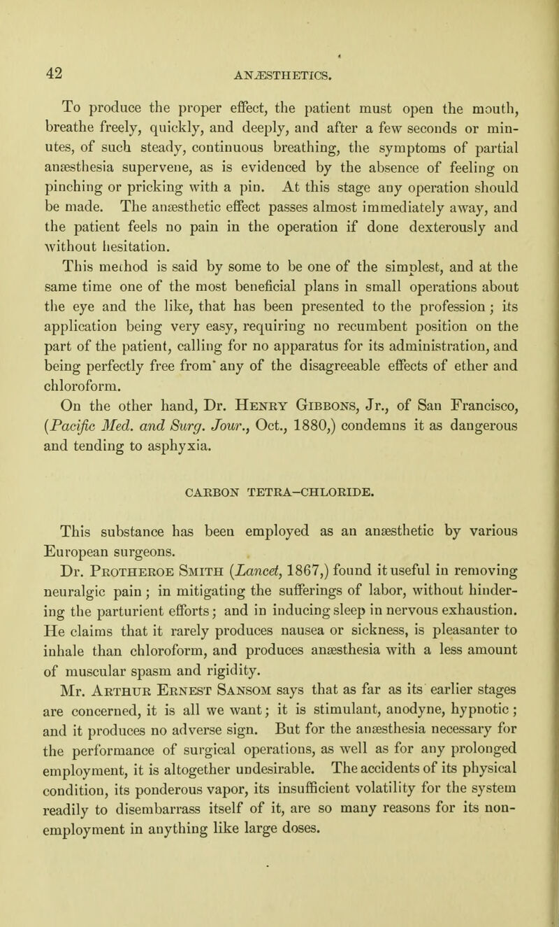 To produce the proper effect, the patient must open the mouth, breathe freely, quickly, and deeply, and after a few seconds or min- utes, of such steady, continuous breathing, the symptoms of partial anaesthesia supervene, as is evidenced by the absence of feeling on pinching or pricking with a pin. At this stage any operation should be made. The anaesthetic effect passes almost immediately away, and the patient feels no pain in the operation if done dexterously and without hesitation. This mechod is said by some to be one of the simplest, and at the same time one of the most beneficial plans in small operations about the eye and the like, that has been presented to the profession; its application being very easy, requiring no recumbent position on the part of the patient, calling for no apparatus for its administration, and being perfectly free from any of the disagreeable effects of ether and chloroform. On the other hand, Dr. Henry Gibbons, Jr., of San Francisco, {Pacific, Med. and Surg. Jour., Oct., 1880,) condemns it as dangerous and tending to asphyxia. CARBON TETRA—CHLORIDE. This substance has been employed as an anaesthetic by various European surgeons. Dr. Protheroe Smith [Lancet, 1867,) found it useful in removing neuralgic pain; in mitigating the sufferings of labor, without hinder- ing the parturient efforts; and in inducing sleep in nervous exhaustion. He claims that it rarely produces nausea or sickness, is pleasanter to inhale than chloroform, and produces anaesthesia with a less amount of muscular spasm and rigidity. Mr. Arthur Ernest Sansom says that as far as its earlier stages are concerned, it is all we want; it is stimulant, anodyne, hypnotic; and it produces no adverse sign. But for the anaesthesia necessary for the performance of surgical operations, as well as for any prolonged employment, it is altogether undesirable. The accidents of its physical condition, its ponderous vapor, its insufficient volatility for the system readily to disembarrass itself of it, are so many reasons for its non- employment in anything like large doses.