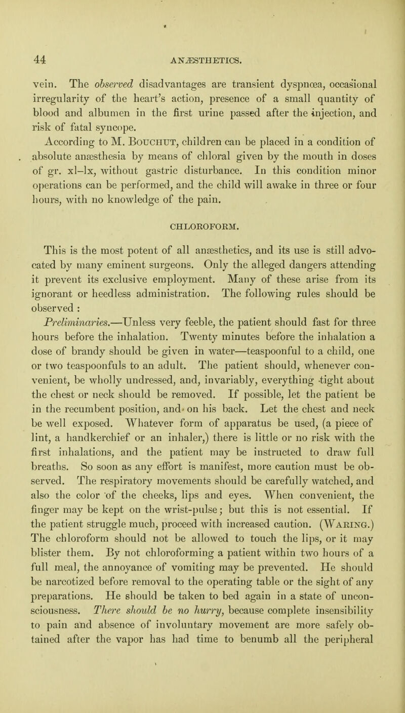 vein. The observed disadvantages are transient dyspnoea, occasional irregularity of the heart's action, presence of a small quantity of blood and albumen in the first urine passed after the injection, and risk of fatal syncope. According to M. Bouchut, children can be placed in a condition of absolute anaesthesia by means of chloral given by the mouth in doses of gr. xl-lx, without gastric disturbance. In this condition minor operations can be performed, and the child will awake in three or four hours, with no knowledge of the pain. CHLOROFORM. This is the most potent of all anaesthetics, and its use is still advo- cated by many eminent surgeons. Only the alleged dangers attending it prevent its exclusive employment. Many of these arise from its ignorant or heedless administration. The following rules should be observed : Preliminaries.—Unless very feeble, the patient should fast for three hours before the inhalation. Twenty minutes before the inhalation a dose of brandy should be given in water—teaspoonful to a child, one or two teaspoonfuls to an adult. The patient should, whenever con- venient, be wholly undressed, and, invariably, everything -tight about the chest or neck should be removed. If possible, let the patient be in the recumbent position, and- on his back. Let the chest and neck be well exposed. Whatever form of apparatus be used, (a piece of lint, a handkerchief or an inhaler,) there is little or no risk with the first inhalations, and the patient may be instructed to draw full breaths. So soon as any effort is manifest, more caution must be ob- served. The respiratory movements should be carefully watched, and also the color of the cheeks, lips and eyes. When convenient, the finger may be kept on the wrist-pulse; but this is not essential. If the patient struggle much, proceed with increased caution. (Waring.) The chloroform should not be allowed to touch the lips, or it may blister them. By not chloroforming a patient within two hours of a full meal, the annoyance of vomiting may be prevented. He should be narcotized before removal to the operating table or the sight of any preparations. He should be taken to bed again in a state of uncon- sciousness. There should be no hurry, because complete insensibility to pain and absence of involuntary movement are more safely ob- tained after the vapor has had time to benumb all the peripheral