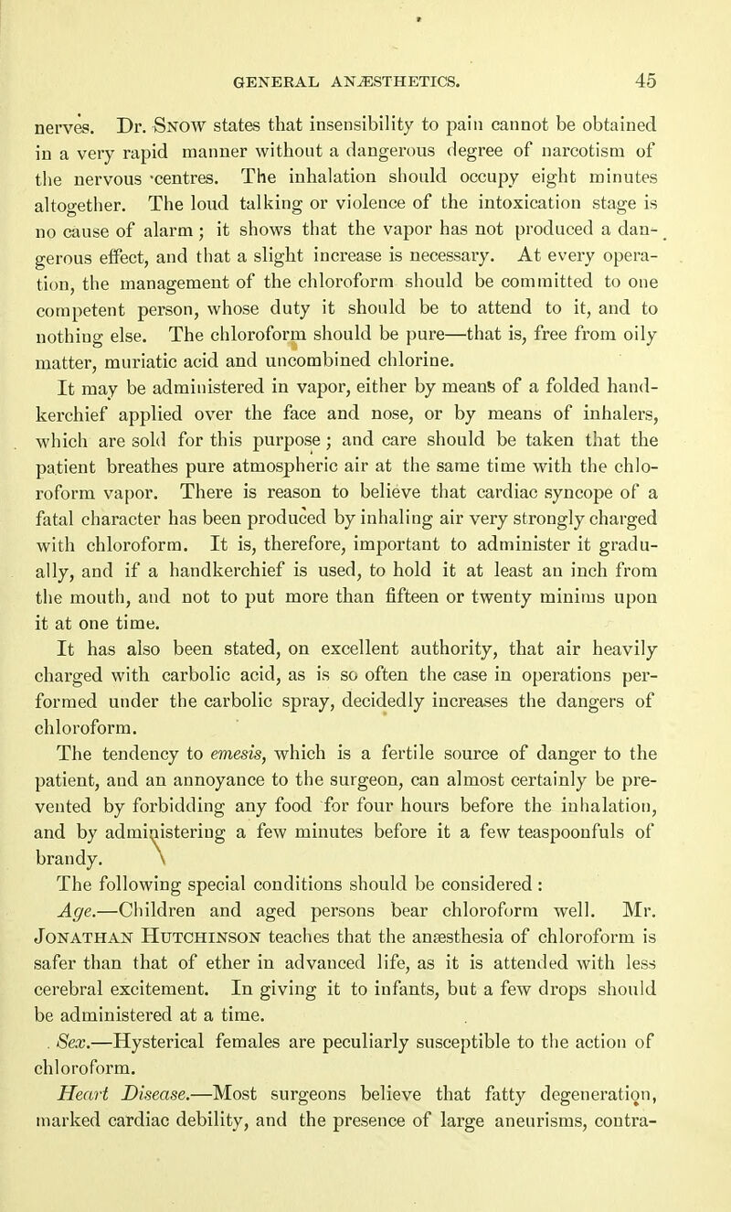 nerves. Dr. Snow states that insensibility to pain cannot be obtained in a very rapid manner without a dangerous degree of narcotism of the nervous -centres. The inhalation should occupy eight minutes altogether. The loud talking or violence of the intoxication stage is no cause of alarm ; it shows that the vapor has not produced a dan- gerous effect, and that a slight increase is necessary. At every opera- tion, the management of the chloroform should be committed to one competent person, whose duty it should be to attend to it, and to nothing else. The chloroform should be pure—that is, free from oily matter, muriatic acid and uncombined chlorine. It may be administered in vapor, either by means of a folded hand- kerchief applied over the face and nose, or by means of inhalers, which are sold for this purpose; and care should be taken that the patient breathes pure atmospheric air at the same time with the chlo- roform vapor. There is reason to believe that cardiac syncope of a fatal character has been produced by inhaling air very strongly charged with chloroform. It is, therefore, important to administer it gradu- ally, and if a handkerchief is used, to hold it at least an inch from the mouth, and not to put more than fifteen or twenty minims upon it at one time. It has also been stated, on excellent authority, that air heavily charged with carbolic acid, as is so often the case in operations per- formed under the carbolic spray, decidedly increases the dangers of chloroform. The tendency to emesis, which is a fertile source of danger to the patient, and an annoyance to the surgeon, can almost certainly be pre- vented by forbidding any food for four hours before the inhalation, and by administering a few minutes before it a few teaspoonfuls of brandy. \ The following special conditions should be considered: Age.—Children and aged persons bear chloroform well. Mr. Jonathan Hutchinson teaches that the anaesthesia of chloroform is safer than that of ether in advanced life, as it is attended with less cerebral excitement. In giving it to infants, but a few drops should be administered at a time. . Sex.—Hysterical females are peculiarly susceptible to the action of chloroform. Heart Disease.—Most surgeons believe that fatty degeneration, marked cardiac debility, and the presence of large aneurisms, contra-