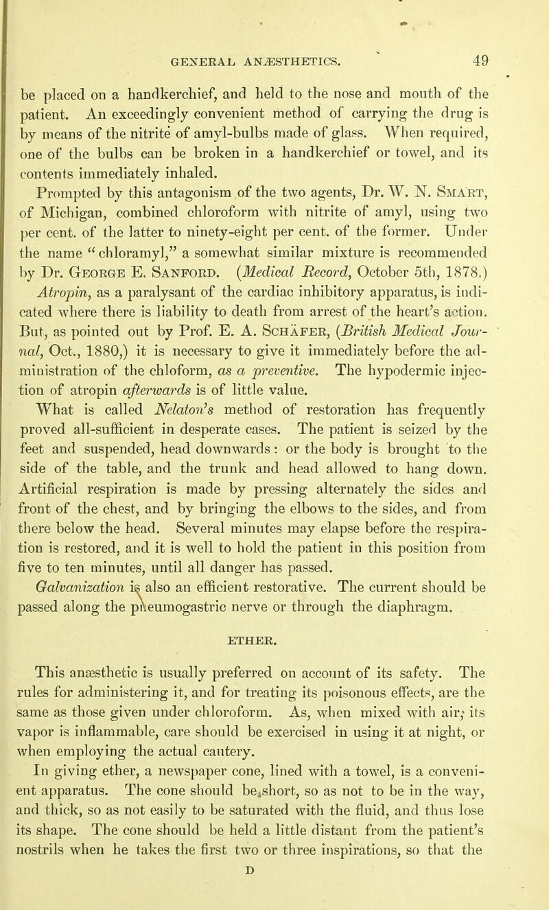 be placed on a handkerchief, and held to the nose and mouth of the patient. An exceedingly convenient method of carrying the drug is by means of the nitrite of amyl-bulbs made of glass. When required, one of the bulbs can be broken in a handkerchief or towel, and its contents immediately inhaled. Prompted by this antagonism of the two agents, Dr. W. N. Smart, of Michigan, combined chloroform with nitrite of amyl, using two per cent, of the latter to ninety-eight per cent, of the former. Under the name  chloramyl, a somewhat similar mixture is recommended by Dr. George E. Sanford. (Medical Record, October 5th, 1878.) Atropin, as a paralysant of the cardiac inhibitory apparatus, is indi- cated where there is liability to death from arrest of the heart's action. But, as pointed out by Prof. E. A. Schafer, (British Medical Jour- nal, Oct., 1880,) it is necessary to give it immediately before the ad- ministration of the chloform, as a preventive. The hypodermic injec- tion of atropin afterwards is of little value. What is called Nelaton's method of restoration has frequently proved all-sufficient in desperate cases. The patient is seized by the feet and suspended, head downwards: or the body is brought to the side of the table, and the trunk and head allowed to hang down. Artificial respiration is made by pressing alternately the sides and front of the chest, and by bringing the elbows to the sides, and from there below the head. Several minutes may elapse before the respira- tion is restored, and it is well to hold the patient in this position from five to ten minutes, until all danger has passed. Galvanization is also an efficient restorative. The current should be passed along the pi\eumogastric nerve or through the diaphragm. ether. This anaesthetic is usually preferred on account of its safety. The rules for administering it, and for treating its poisonous effects, are the same as those given under chloroform. As, when mixed with air; its vapor is inflammable, care should be exercised in using it at night, or when employing the actual cautery. In giving ether, a newspaper cone, lined with a towel, is a conveni- ent apparatus. The cone should be;short, so as not to be in the way, and thick, so as not easily to be saturated with the fluid, and thus lose its shape. The cone should be held a little distant from the patient's nostrils when he takes the first two or three inspirations, so that the D