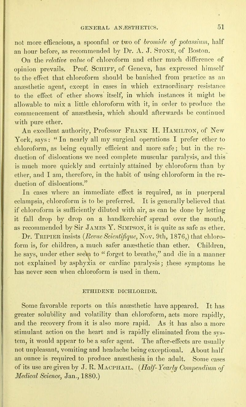 not more efficacious, a spoonful or two of bromide of potassium, half an hour before, as recommended by Dr. A. J. Stone, of Boston. On the relative value of chloroform and ether much difference of opinion prevails. Prof. Schiff, of Geneva, has expressed himself to the effect that chloroform should be banished from practice as an anaesthetic agent, except in cases in which extraordinary resistance to the effect of ether shows itself, in which instances it might be allowable to mix a little chloroform with it, in order to produce the commencement of anaesthesia, which should afterwards be continued with pure ether. An excellent authority, Professor Frank H. Hamilton, of New York, says:  In nearly all my surgical operations I prefer ether to chloroform, as being equally efficient and more safe; but in the re- duction of dislocations we need complete muscular paralysis, and this is much more quickly and certainly attained by chloroform than by ether, and I am, therefore, in the habit of using chloroform in the re- duction of dislocations. In cases where an immediate effect is required, as in puerperal eclampsia, chloroform is to be preferred. It is generally believed that if chloroform is sufficiently diluted with air, as can be done by letting it fall drop by drop on a handkerchief spread over the mouth, as recommended by Sir James Y. Simpson, it is quite as safe as ether. Dr. Tripier insists {Revue Scientifique, Nov. 9th, 1876,) that chloro- form is, for children, a much safer anaesthetic than ether. Children, he says, under ether see\m to forget to breathe, and die in a manner not explained by asphyxia or cardiac paralysis; these symptoms he has never seen when chloroform is used in them. ETHIDENE DICHLORIDE. Some favorable reports on this anaesthetic have appeared. It has greater solubility and volatility than chloroform, acts more rapidly, and the recovery from it is also more rapid. As it has also a more stimulant action on the heart and is rapidly eliminated from the sys- tem, it would appear to be a safer agent. The after-effects are usually not unpleasant, vomiting and headache being exceptional. About half an ounce is required to produce anaesthesia in the adult. Some cases of its use are given by J. R. Macphail, (Half- Yearly Compendium of Medical Science, Jan., 1880.)