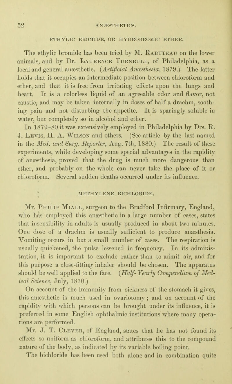 ETHYLIC BROMIDE, OR HYDROBROMIC ETHER. The ethylic bromide has been tried by M. Rabuteau on the lower animals, and by Dr. Laurence Turnbull, of Philadelphia, as a local and general anaesthetic. (Artificial Anwathesia, 1879.) The latter holds that it occupies an intermediate position between chloroform and ether, and that it is free from irritating effects upon the lungs and heart. It is a colorless liquid of an agreeable odor and flavor, not caustic, and may be taken iuternally in doses of half a drachm, sooth- ing pain and not disturbing the appetite. It is sparingly soluble in water, but completely so in alcohol and ether. In 1879-80 it was extensively employed in Philadelphia by Drs. R. J. Levis, H. A. Wilson and others. (See article by the last named in the Med. and Surg. Reporter, Aug. 7th, 1880.) The result of these experiments, while developing some special advantages in the rapidity of anaesthesia, proved that the drug is much more dangerous than ether, and probably on the whole can never take the place of it or chloroform. Several sudden deaths occurred under its influence. METHYLENE BICHLORIDE. Mr. Philip Miall, surgeon to the Bradford Infirmary, England, who has employed this anaesthetic in a large number of cases, states that insensibility in adults is usually produced in about two minutes. One dose of a drachm is usually sufficient to produce anaesthesia. Vomiting occurs in but a small number of cases. The respiration is usually quickened, the pulse lessened in frequency. In its adminis- tration, it is important to exclude rather than to admit air, and for this purpose a close-fitting inhaler should be chosen. The apparatus should be well applied to the face. (Half-Yearly Compendium of Med- ical Science, July, 1870.) On account of the immunity from sickness of the stomach it gives, this anaesthetic is much used in ovariotomy; and on account of the rapidity with which persons can be brought under its influeuce, it is preferred in some English ophthalmic institutions where many opera- tions are performed. Mr. J. T. Clever, of England, states that he has not found its effects so uniform as chloroform, and attributes this to the compound nature of the body, as indicated by its variable boiling point. The bichloride has been used both alone and in combination quite