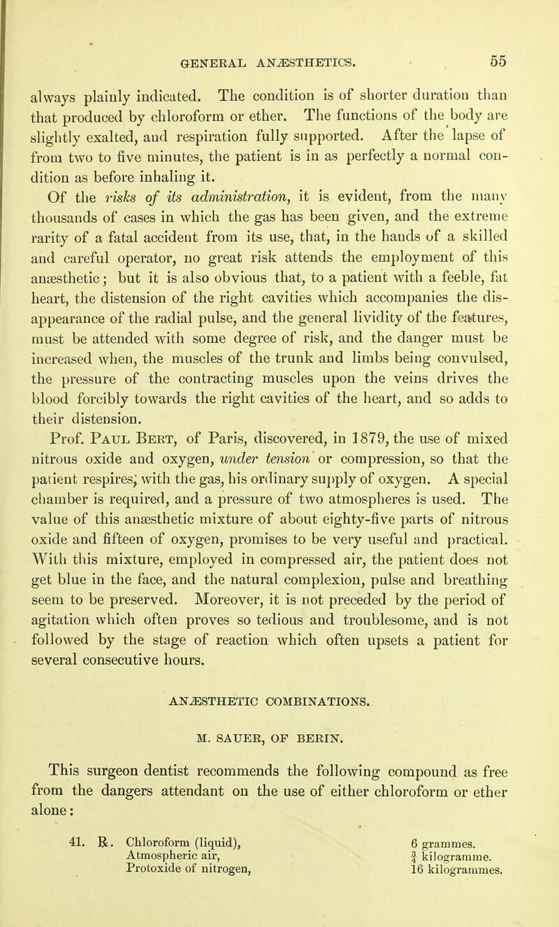 always plainly indicated. The condition is of shorter duration than that produced by chloroform or ether. The functions of the body are slightly exalted, and respiration fully supported. After the lapse of from two to five minutes, the patient is in as perfectly a normal con- dition as before inhaling it. Of the risks of its administration, it is evident, from the many thousands of cases in which the gas has been given, and the extreme rarity of a fatal accident from its use, that, in the hands of a skilled and careful operator, no great risk attends the employment of this anaesthetic; but it is also obvious that, to a patient with a feeble, fat heart, the distension of the right cavities which accompanies the dis- appearance of the radial pulse, and the general lividity of the features, must be attended with some degree of risk, and the danger must be increased when, the muscles of the trunk and limbs being convulsed, the pressure of the contracting muscles upon the veins drives the blood forcibly towards the right cavities of the heart, and so adds to their distension. Prof. Paul Beet, of Paris, discovered, in 1879, the use of mixed nitrous oxide and oxygen, under tension or compression, so that the patient respiresj with the gas, his ordinary supply of oxygen. A special chamber is required, and a pressure of two atmospheres is used. The value of this anaesthetic mixture of about eighty-five parts of nitrous oxide and fifteen of oxygen, promises to be very useful and practical. With this mixture, employed in compressed air, the patient does not get blue in the face, and the natural complexion, pulse and breathing seem to be preserved. Moreover, it is not preceded by the period of agitation which often proves so tedious and troublesome, and is not followed by the stage of reaction which often upsets a patient for several consecutive hours. ANESTHETIC COMBINATIONS. M. SAUER, OF BERIN. This surgeon dentist recommends the following compound as free from the dangers attendant on the use of either chloroform or ether alone: 41. R. Chloroform (liquid), 6 grammes. Atmospheric air, | kilogramme. Protoxide of nitrogen, 16 kilogrammes.
