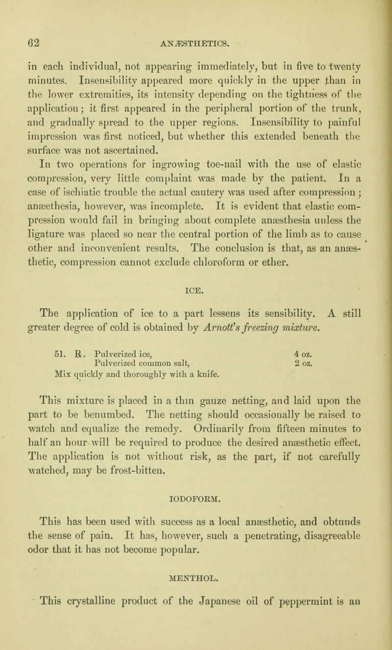 in each individual, not appearing immediately, but in five to twenty minutes. Insensibility appeared more quickly in the upper than in the lower extremities, its intensity depending on the tightness of the application; it first appeared in the peripheral portion of the trunk, and gradually spread to the upper regions. Insensibility to painful impression was first noticed, but whether this extended beneath the surface was not ascertained. In two operations for ingrowing toe-nail with the use of elastic compression, very little complaint was made by the patient. In a case of ischiatic trouble the actual cautery was used after compression; anseethesia, however, was incomplete. It is evident that elastic com- pression would fail in bringing about complete anaesthesia unless the ligature was placed so near the central portion of the limb as to cause other and inconvenient results. The conclusion is that, as an anaes- thetic, compression cannot exclude chloroform or ether. ICE. The application of ice to a part lessens its sensibility. A still greater degree of cold is obtained by Arnott's freezing mixture. 51. R. Pulverized ice, 4 oz. Pulverized common salt, 2 oz. Mix quickly and thoroughly with a knife. This mixture is placed in a thin gauze netting, and laid upon the part to be benumbed. The netting should occasionally be raised to watch and equalize the remedy. Ordinarily from fifteen minutes to half an hour will be required to produce the desired anaesthetic effect. The application is not without risk, as the part, if not carefully watched, may be frost-bitten. IODOFORM. This has been used with success as a local anaesthetic, and obtunds the sense of pain. It has, however, such a penetrating, disagreeable odor that it has not become popular. MENTHOL. This crystalline product of the Japanese oil of peppermint is an