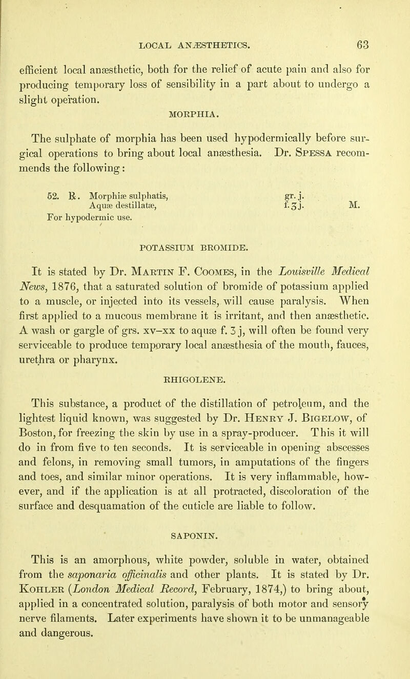 efficient local anaesthetic, both for the relief of acute pain and also for producing temporary loss of sensibility in a part about to undergo a slight operation. MORPHIA. The sulphate of morphia has been used hypodermically before sur- gical operations to bring about local anaesthesia. Dr. Spessa recom- mends the following: 52. R. Morphia sulphatis, gr. j. Aquse destillatae, f-3J- M. For hypodermic use. POTASSIUM BROMIDE. It is stated by Dr. Martin F. Coomes, in the Louisville Medical News, 1876, that a saturated solution of bromide of potassium applied to a muscle, or injected into its vessels, will cause paralysis. When first applied to a mucous membrane it is irritant, and then anaesthetic. A wash or gargle of grs. xv-xx to aquae f. 3 j, will often be found very serviceable to produce temporary local anaesthesia of the mouth, fauces, urethra or pharynx. RHIGOLENE. This substance, a product of the distillation of petroleum, and the lightest liquid known, was suggested by Dr. Henry J. Bigelow, of Boston, for freezing the skin by use in a spray-producer. This it will do in from five to ten seconds. It is serviceable in opening abscesses and felons, in removing small tumors, in amputations of the fingers and toes, and similar minor operations. It is very inflammable, how- ever, and if the application is at all protracted, discoloration of the surface and desquamation of the cuticle are liable to follow. SAPONIN. This is an amorphous, white powder, soluble in water, obtained from the saponaria officinalis and other plants. It is stated by Dr. Kohler (London Medical Record, February, 1874,) to bring about, applied in a concentrated solution, paralysis of both motor and sensory- nerve filaments. Later experiments have shown it to be unmanageable and dangerous.