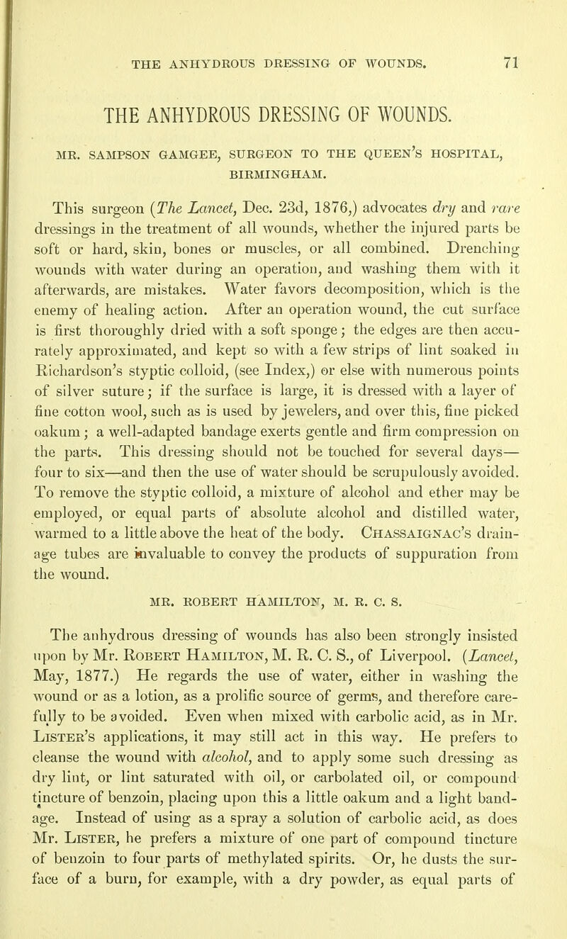 THE ANHYDROUS DRESSING OF WOUNDS. MR. SAMPSON GAMGEE, SURGEON TO THE QUEEN'S HOSPITAL, BIRMINGHAM. This surgeon (The Lancet, Dec. 23d, 1876,) advocates dry and rare dressings in the treatment of all wounds, whether the injured parts be soft or hard, skin, bones or muscles, or all combined. Drenching wounds with water during an operation, and washing them with it afterwards, are mistakes. Water favors decomposition, which is the enemy of healing action. After an operation wound, the cut surface is first thoroughly dried with a soft sponge; the edges are then accu- rately approximated, and kept so with a few strips of lint soaked in Richardson's styptic colloid, (see Index,) or else with numerous points of silver suture; if the surface is large, it is dressed with a layer of fine cotton wool, such as is used by jewelers, and over this, fine picked oakum; a well-adapted bandage exerts gentle and firm compression on the parts. This dressing should not be touched for several days— four to six—and then the use of water should be scrupulously avoided. To remove the styptic colloid, a mixture of alcohol and ether may be employed, or equal parts of absolute alcohol and distilled water, warmed to a little above the heat of the body. Chassaignac's drain- age tubes are invaluable to convey the products of suppuration from the wound. MR. ROBERT HAMILTON, M. R. C. S. The anhydrous dressing of wounds has also been strongly insisted upon by Mr. Robert Hamilton, M. R. C. S., of Liverpool. (Lancet, May, 1877.) He regards the use of water, either in washing the wound or as a lotion, as a prolific source of germs, and therefore care- fully to be avoided. Even when mixed with carbolic acid, as in Mr. Lister's applications, it may still act in this way. He prefers to cleanse the wound with alcohol, and to apply some such dressing as dry lint, or lint saturated with oil, or carbolated oil, or compound tincture of benzoin, placing upon this a little oakum and a light band- age. Instead of using as a spray a solution of carbolic acid, as does Mr. Lister, he prefers a mixture of one part of compound tiucture of benzoin to four parts of methylated spirits. Or, he dusts the sur- face of a burn, for example, with a dry powder, as equal parts of