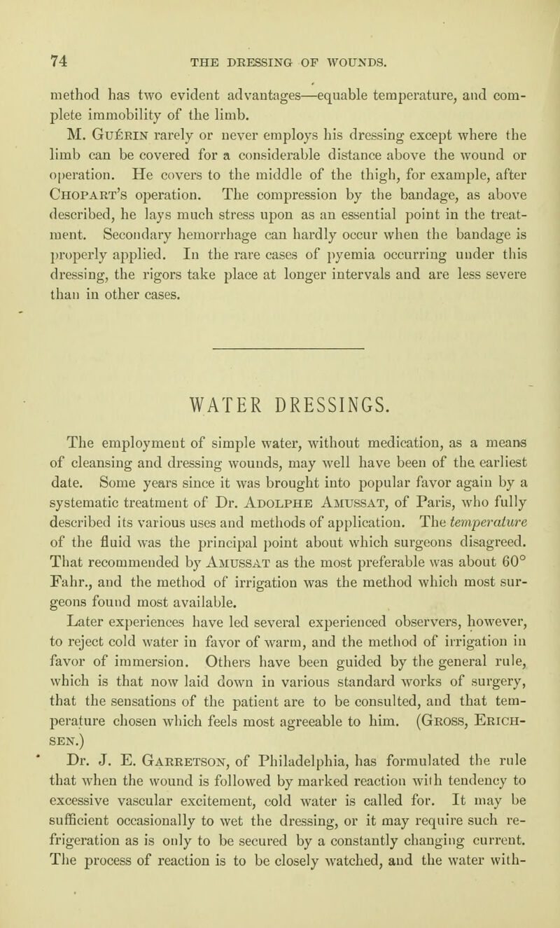 method has two evident advantages—equable temperature, and com- plete immobility of the limb. M. Gueein rarely or never employs his dressing except where the limb can be covered for a considerable distance above the wound or operation. He covers to the middle of the thigh, for example, after Chopart's operation. The compression by the bandage, as above described, he lays much stress upon as an essential point in the treat- ment. Secondary hemorrhage can hardly occur when the bandage is properly applied. In the rare cases of pyemia occurring under this dressing, the rigors take place at longer intervals and are less severe than in other cases. WATER DRESSINGS. The employment of simple water, without medication, as a means of cleansing and dressing wounds, may well have been of the earliest date. Some years since it was brought into popular favor again by a systematic treatment of Dr. Adolphe Amussat, of Paris, who fully described its various uses and methods of application. The temperature of the fluid was the principal point about which surgeons disagreed. That recommended by Amussat as the most preferable was about 60° Fahr., and the method of irrigation was the method which most sur- geons found most available. Later experiences have led several experienced observers, however, to reject cold water in favor of warm, and the method of irrigation in favor of immersion. Others have been guided by the general rule, which is that now laid down in various standard works of surgery, that the sensations of the patient are to be consulted, and that tem- perature chosen which feels most agreeable to him. (Gross, Erich- sen.) Dr. J. E. Garretson, of Philadelphia, has formulated the rule that when the wound is followed by marked reaction with tendency to excessive vascular excitement, cold water is called for. It may be sufficient occasionally to wet the dressing, or it may require such re- frigeration as is only to be secured by a constantly changing current. The process of reaction is to be closely watched, and the water with-