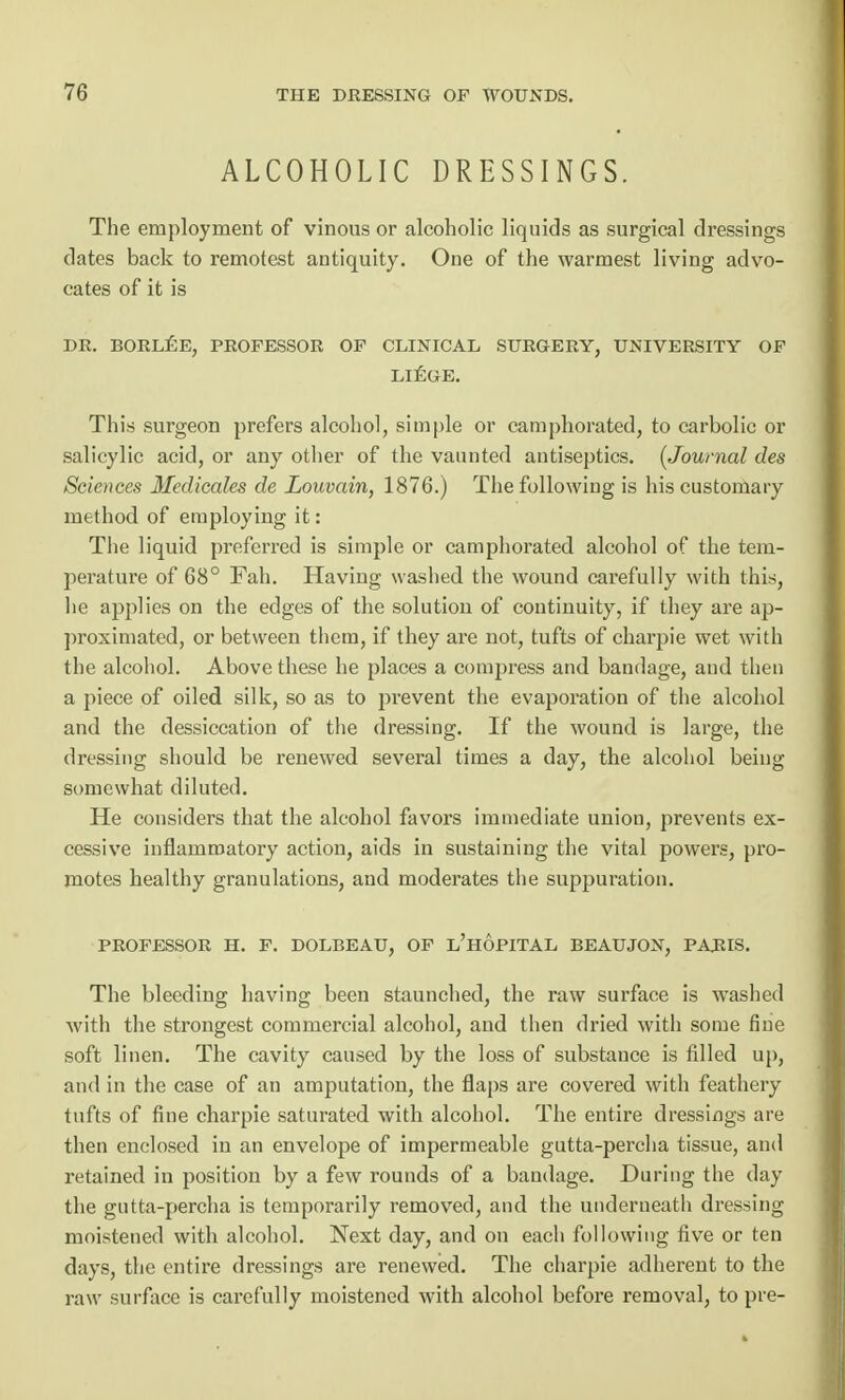 ALCOHOLIC DRESSINGS. The employment of vinous or alcoholic liquids as surgical dressings dates back to remotest antiquity. One of the warmest living advo- cates of it is DR. BORLEE, PROFESSOR OF CLINICAL SURGERY, UNIVERSITY OF LIEGE. This surgeon prefers alcohol, simple or camphorated, to carbolic or salicylic acid, or any other of the vaunted antiseptics. (Journal des Sciences Medicates de Louvain, 1876.) The following is his customary method of employing it: The liquid preferred is simple or camphorated alcohol of the tem- perature of 68° Fah. Having washed the wound carefully with this, he applies on the edges of the solution of continuity, if they are ap- proximated, or between them, if they are not, tufts of charpie wet with the alcohol. Above these he places a compress and bandage, and then a piece of oiled silk, so as to prevent the evaporation of the alcohol and the dessiccation of the dressing. If the wound is large, the dressing should be renewed several times a day, the alcohol being somewhat diluted. He considers that the alcohol favors immediate union, prevents ex- cessive inflammatory action, aids in sustaining the vital powers, pro- motes healthy granulations, and moderates the suppuration. PROFESSOR H. F. DOLBEAU, OF L'HOPITAL BEAUJON, PARIS. The bleeding having been staunched, the raw surface is washed with the strongest commercial alcohol, and then dried with some fine soft linen. The cavity caused by the loss of substance is filled up, and in the case of an amputation, the flaps are covered with feathery tufts of fine charpie saturated with alcohol. The entire dressings are then enclosed in an envelope of impermeable gutta-percha tissue, and retained in position by a few rounds of a bandage. During the day the gutta-percha is temporarily removed, and the underneath dressing moistened with alcohol. Next day, and on each following five or ten days, the entire dressings are renewed. The charpie adherent to the raw surface is carefully moistened with alcohol before removal, to pre-
