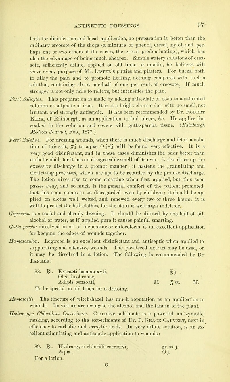both for disinfection and local application, no preparation is better than the ordinary creosote of the shops (a mixture of phenol, cresol, xylol, and per- haps one or two others of the series, the cresol predominating), which has also the advantage of being much cheaper. Simple watery solutions of crea- sote, sufficiently dilute, applied on old linen or muslin, he believes will serve every purpose of Mr. Lister's putties and plasters. For burns, both to allay the pain and to promote healing, nothing compares with such a solution, containing about one-half of one per cent, of creosote. If much stronger it not only fails to relieve, but intensifies the pain. Ferri Salicylas. This preparation is made by adding salicylate of soda to a saturated solution of sulphate of iron. It is of a bright claret color, with no smell, not irritant, and strongly antiseptic. It has been recommended by Dr. Robert Kirk, of Edinburgh, as an application to foul ulcers, &c. He applies lint soaked in the solution, and covers with gutta-percha tissue. (Edinburgh Medical Journal, Feb., 1877.) Ferri Sulphas. For dressing wounds, when there is much discharge and fetor, a solu- tion of this salt, 3 j to aquae O j-ij, will be found very effective. It is a very good disinfectant, and in these cases diminishes the odor better than carbolic abid, for it has no disagreeable smell of its own ; it also dries up the excessive discharge in a prompt manner; it hastens the granulating and cicatrizing processes, which are apt to be retarded by the profuse discharge. The lotion gives rise to some smarting when first applied, but this soon passes away, and so much is the general comfort of the patient promoted, that this soon comes to be disregarded even by children; it should be ap- plied on cloths well wetted, and renewed every two or three hours; it is well to protect the bed-clothes, for ihe stain is well-nigh indelible. Glycerina is a useful and cleanly dressing. It should be diluted by one-half of oil, alcohol or water, as if applied pure it causes painful smarting. Gutta-percha dissolved in oil of turpentine or chloroform is an excellent application for keeping the edges of wounds together. JSmmatoxylon. Logwood is an excellent disinfectant and antiseptic when applied to suppurating and offensive wounds. The powdered extract may be used, or it may be dissolved in a lotion. The following is recommended by Dr- Tanner: 88. R. Extracti hsematoxyli, 01 ei theobromse, Adipis benzoati, aa, 3 ss. M. To be spread on old linen for a dressing. Hamamelis. The tincture of witch-hazel has much reputation as an application to wounds. Its virtues are owing to the alcohol and the tannin of the plant. Hydraryyri Chloridum Corrosivum. Corrosive sublimate is a powerful antizymotic, ranking, according to the experiments of Dr. P. Grace Calvert, next in efficiency to carbolic and cresylic acids. In very dilute solution, is an ex- cellent stimulating and antiseptic application to wounds : 89. R. Hydrargyri chloridi corrosivi, gr. ss-j. Aquse. Oj. For a lotion. G