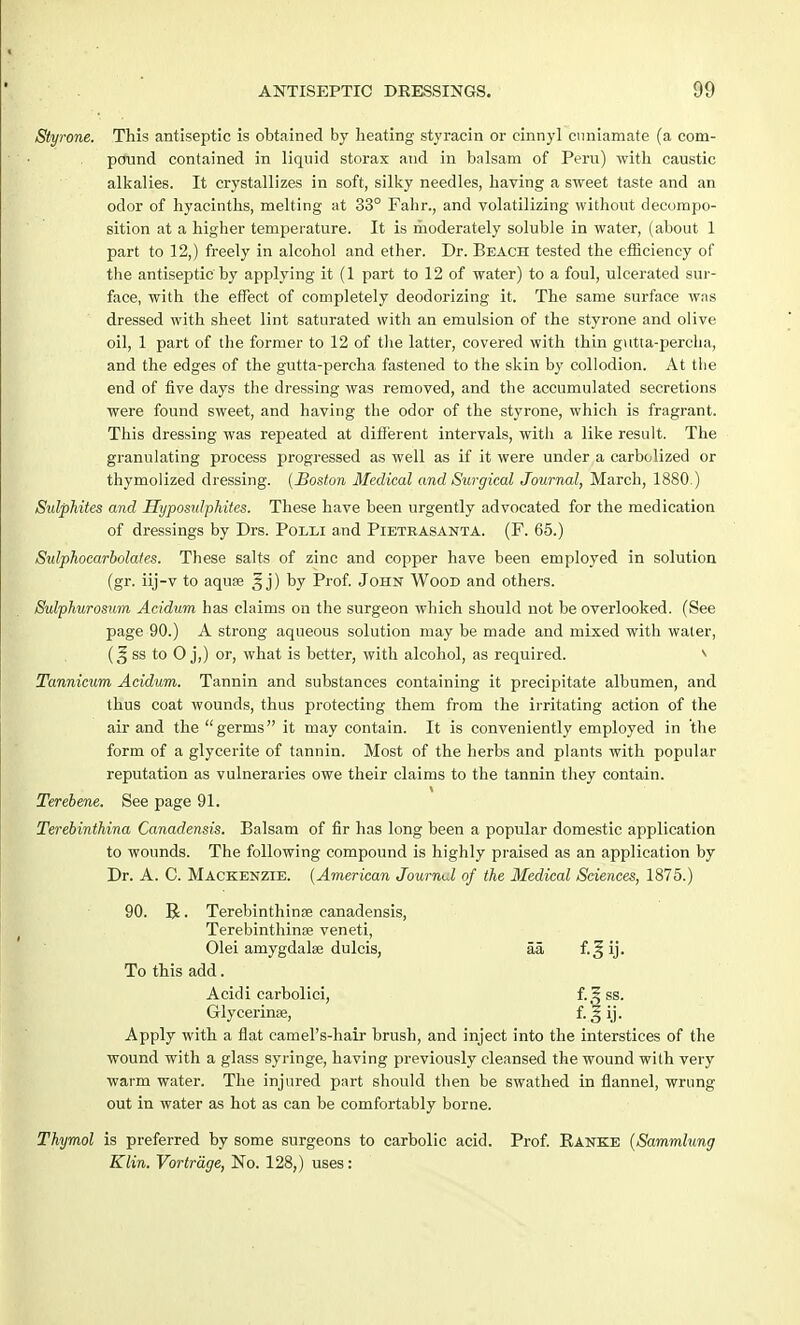 Styrone. This antiseptic is obtained by heating styracin or cinnyl cnniamate (a com- pound contained in liquid storax and in balsam of Peru) with caustic alkalies. It crystallizes in soft, silky needles, having a sweet taste and an odor of hyacinths, melting at 33° Fahr., and volatilizing without decompo- sition at a higher temperature. It is moderately soluble in water, (about 1 part to 12,) freely in alcohol and ether. Dr. Beach tested the efficiency of the antiseptic by applying it (1 part to 12 of water) to a foul, ulcerated sur- face, with the effect of completely deodorizing it. The same surface was dressed with sheet lint saturated with an emulsion of the styrone and olive oil, 1 part of the former to 12 of the latter, covered with thin gutta-percha, and the edges of the gutta-percha fastened to the skin by collodion. At the end of five days the dressing was removed, and the accumulated secretions were found sweet, and having the odor of the styrone, which is fragrant. This dressing was repeated at different intervals, witli a like result. The granulating process progressed as well as if it were under a earbolized or thymolized dressing. {Boston Medical and Surgical Journal, March, 1880.) Sidphites and Hyposulphites. These have been urgently advocated for the medication of dressings by Drs. Polli and Pietrasanta. (F. 65.) Sidphocarbolates. These salts of zinc and copper have been employed in solution (gr. iij-v to aquae ^ j) by Prof. John Wood and others. Sulphurosum Acidum has claims on the surgeon which should not be overlooked. (See page 90.) A strong aqueous solution may be made and mLxed with water, ss to 0 j,) or, what is better, with alcohol, as required. v Tannicum Acidum. Tannin and substances containing it precipitate albumen, and thus coat wounds, thus protecting them from the irritating action of the air and the germs it may contain. It is conveniently employed in the form of a glycerite of tannin. Most of the herbs and plants with popular reputation as vulneraries owe their claims to the tannin they contain. Terebene. See page 91. Terebinthina Canadensis. Balsam of fir has long been a popular domestic application to wounds. The following compound is highly praised as an application by Dr. A. C. Mackenzie. (American Journtd of the Medical Sciences, 1875.) 90. R. Terebinthina; canadensis, Terebinthinse veneti, Olei amygdalae dulcis, aa f. ^ ij. To this add. Acidi carbolici, i.f, ss. Glycerinse, f. J ij. Apply with a flat camel's-hair brush, and inject into the interstices of the wound with a glass syringe, having previously cleansed the wound with very warm water. The injured part should then be swathed in flannel, wrung out in water as hot as can be comfortably borne. Thymol is preferred by some surgeons to carbolic acid. Prof. Eanke (Sammlung Klin. Vortrdge, No. 128,) uses: