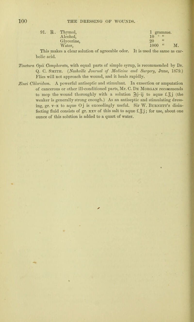 91. R. Thymol, 1 gramme. Alcohol, 10 Glycerine, 20 Water, 1000 M. This makes a clear solution of agreeable odor. It is used the same as car- bolic acid. Tinclura Opii Camphorata, with equal parts of simple syrup, is recommended by Dr. Q. C. Smith. (Nashville Journal of Medicine and Surgery, June, 1879.) Flies will not approach the wound, and it heals rapidly. Zinci Chloridum. A powerful antiseptic and stimulant. In exsection or amputation of cancerous or other ill-conditioned parts, Mr. C. De Morgan recommends to mop the wound thoroughly with a solution 9j-ij to aquae f.^j (the weaker is generally strong enough.) As an antiseptic and stimulating dress- ing, gr. v-x to aquae O j is exceedingly useful. Sir W. Burnett's disin- fecting fluid consists of gr. xxv of this salt to aquae f.^ j ; for use, about one ounce of this solution is added to a quart of water.