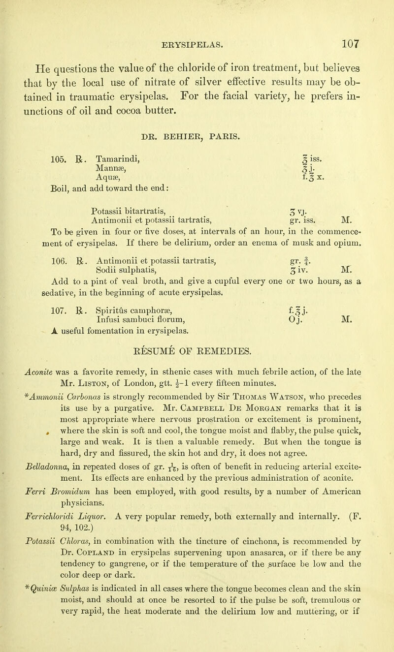 He questions the value of the chloride of iron treatment, but believes that by the local use of nitrate of silver effective results may be ob- tained in traumatic erysipelas. For the facial variety, he prefers in- unctions of oil and cocoa butter. DR. BEHIER, PARIS. 105. R. Tamarindi, 3 iss. Mannse, • 3j. Aquae, f.J x. Boil, and add toward the end: Potassii bitartratis, 3 vj. Antimonii et potassii tartratis, gr. iss. M. To be given in four or five doses, at intervals of an hour, in the commence- ment of erysipelas. If there be delirium, order an enema of musk and opium. 106. B. Antimonii et potassii tartratis, gr. f. Sodii sulphatis, 3 iv. M. Add to a pint of veal broth, and give a cupful every one or two hours, as a sedative, in the beginning of acute erysipelas. 107. R. Spiritus cainphora;, f.^ j. Infusi sambuci florum, 0 j. M. A useful fomentation in erysipelas. KESUME OF KEMEDIES. Aconite was a favorite remedy, in sthenic cases with much febrile action, of the late Mr. Liston, of London, gtt. J-l every fifteen minutes. *Ammonii Carbonas is strongly recommended by Sir Thomas Watson, who precedes its use by a purgative. Mr. Campbell De Morgan remarks that it is most appropriate where nervous prostration or excitement is prominent, , where the skin is soft and cool, the tongue moist and flabby, the pulse quick, large and weak. It is then a valuable remedy. But when the tongue is hard, dry and fissured, the skin hot and dry, it does not agree. Belladonna, in repeated doses of gr. is often of benefit in reducing arterial excite- ment. Its effects are enhanced by the previous administration of aconite. Ferri Bromidum has been employed, with good results, by a number of American physicians. Ferrichloridi Liquor. A very popular remedy, both externally and internally. (F. 94, 102.) Potassii Chloras, in combination with the tincture of cinchona, is recommended by Dr. Copland in erysipelas supervening upon anasarca, or if there be any tendency to gangrene, or if the temperature of the surface be low and the color deep or dark. *Quinioz Sulphas is indicated in all cases where the tongue becomes clean and the skin moist, and should at once be resorted to if the pulse be soft, tremulous or very rapid, the heat moderate and the delirium low and muttering, or if