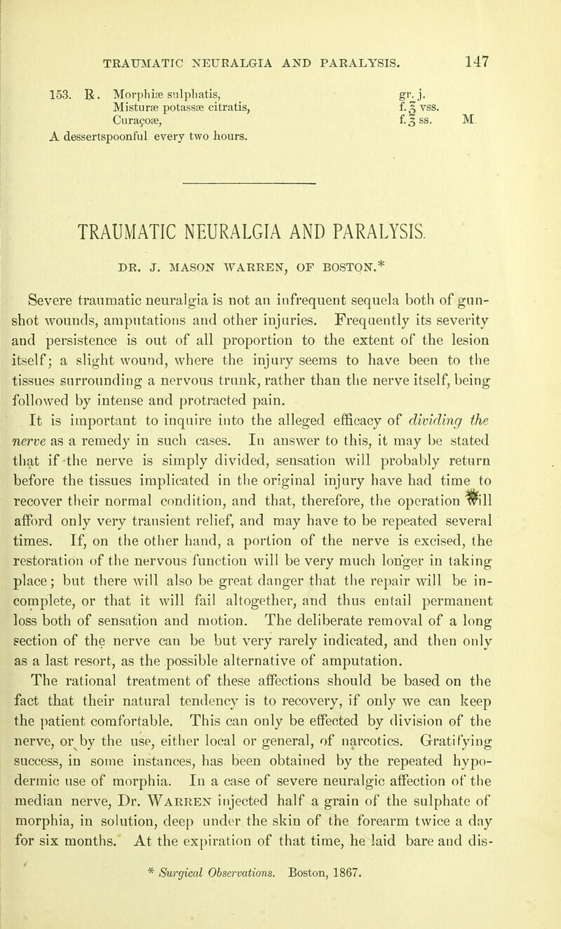 153. R. Morphise sulpliatis, Misturse potassse citratis, Curacoae, A dessertspoonful every two hours. f-3 M TRAUMATIC NEURALGIA AND PARALYSIS. DR. J. MASON WARREN', OF BOSTON. Severe traumatic neuralgia is not an infrequent sequela both of gun- shot wounds, amputations and other injuries. Frequently its severity and persistence is out of all proportion to the extent of the lesion itself; a slight wound, where the injury seems to have been to the tissues surrounding a nervous trunk, rather than the nerve itself, being followed by intense and protracted pain. It is important to inquire into the alleged efficacy of dividing the nerve as a remedy in such cases. In answer to this, it may be stated that if-the nerve is simply divided, sensation will probably return before the tissues implicated in the original injury have had time to recover their normal condition, and that, therefore, the operation will afford only very transient relief, and may have to be repeated several times. If, on the other hand, a portion of the nerve is excised, the restoration of the nervous function will be very much longer in taking place; but there will also be great danger that the repair will be in- complete, or that it will fail altogether, and thus entail permanent loss both of sensation and motion. The deliberate removal of a long section of the nerve can be but very rarely indicated, and then only as a last resort, as the possible alternative of amputation. The rational treatment of these affections should be based on the fact that their natural tendency is to recovery, if only we can keep the patient comfortable. This can only be effected by division of the nerve, or by the use, either local or general, of narcotics. Gratifying success, in some instances, has been obtained by the repeated hypo- dermic use of morphia. In a case of severe neuralgic affection of the median nerve, Dr. Warren injected half a grain of the sulphate of morphia, in solution, deep under the skin of the forearm twice a day for six months. At the expiration of that time, he laid bare and dis- * Surgical Observations. Boston, 1867.