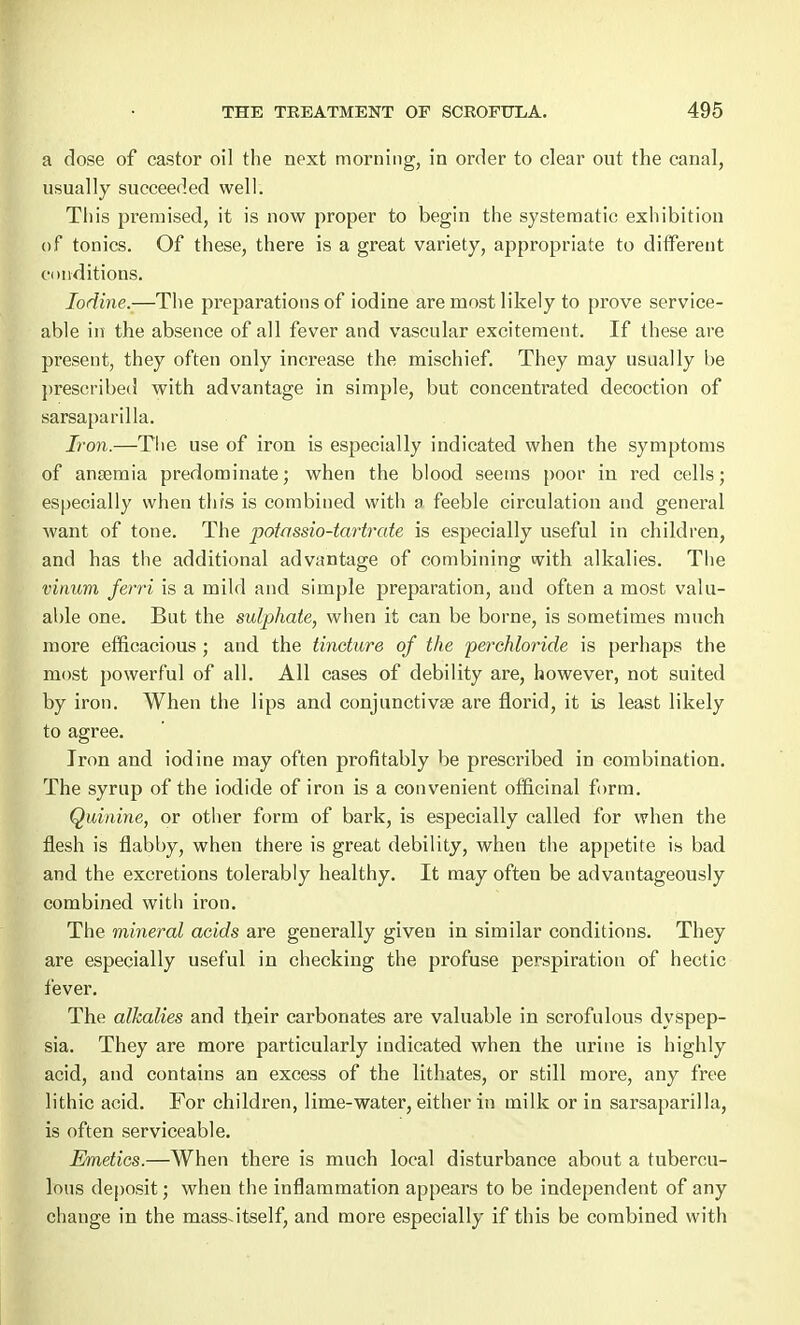 a dose of castor oil the next morning, in order to clear out the canal, usually succeeded well. This premised, it is now proper to begin the systematic exhibition of tonics. Of these, there is a great variety, appropriate to different conditions. Iodine.—The preparations of iodine are most likely to prove service- able in the absence of all fever and vascular excitement. If these are present, they often only increase the mischief. They may usually be prescribed with advantage in simple, but concentrated decoction of sarsaparilla. Iron.—The use of iron is especially indicated when the symptoms of anaemia predominate; when the blood seems poor in red cells; especially when this is combined with a feeble circulation and general want of tone. The potrtssio-tarfrate is especially useful in children, and has the additional advantage of combining with alkalies. The vinum ferri is a mild and simple preparation, and often a most valu- able one. But the sulphate, when it can be borne, is sometimes much more efficacious ; and the tincture of the perchloride is perhaps the most powerful of all. All cases of debility are, however, not suited by iron. When the lips and conjunctivae are florid, it is least likely to agree. Iron and iodine may often profitably be prescribed in combination. The syrup of the iodide of iron is a convenient officinal form. Quinine, or other form of bark, is especially called for when the flesh is flabby, when there is great debility, when the appetite is bad and the excretions tolerably healthy. It may often be advantageously combined with iron. The mineral acids are generally given in similar conditions. They are especially useful in checking the profuse perspiration of hectic fever. The alkalies and their carbonates are valuable in scrofulous dyspep- sia. They are more particularly indicated when the urine is highly acid, and contains an excess of the lithates, or still more, any free lithic acid. For children, lime-water, either in milk or in sarsaparilla, is often serviceable. Emetics.—When there is much local disturbance about a tubercu- lous deposit; when the inflammation appears to be independent of any change in the mass-itself, and more especially if this be combined with