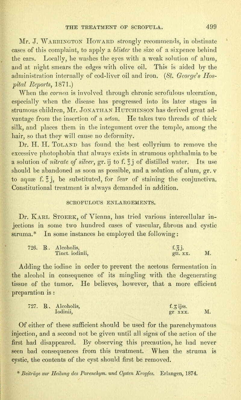 Mr. J. Warrington Howard strongly recommends, in obstinate cases of this complaint, to apply a blister the size of a sixpence behind the ears. Locally, he washes the eyes with a weak solution of alum, and at night smears the edges with olive oil. This is aided by the administration internally of cod-liver oil and iron. (St. George's Hos- pital Reports, 1871.) When the cornea is involved through chronic scrofulous ulceration, especially when the disease has progressed into its later stages in strumous children, Mr. Jonathan Hutchinson has derived great ad- vantage from the insertion of a seton. He takes two threads of thick silk, and places them in the integument over the temple, among the hair, so that they will cause no deformity. Dr. H. H. Toland has found the best collyrium to remove the excessive photophobia that always exists in strumous ophthalmia to be a solution of nitrate of silver, gr. ij to f. % j of distilled water. Its use should be abandoned as soon as possible, and a solution of alum, gr. v to aquse f. ij, be substituted, for fear of staining the conjunctiva. Constitutional treatment is always demanded in addition. SCROFULOUS ENLARGEMENTS. Dr. Karl Stoerk, of Vienna, has tried various intercellular in- jections in some two hundred cases of vascular, fibrous and cystic struma.* In some instances he employed the following: 726. R. Alcoholis, _ f.gj. Tinct. iodinii, gtt. xx. M. Adding the iodine in order to prevent the acetous fermentation in the alcohol in consequence of its mingling with the degenerating tissue of the tumor. He believes, however, that a more efficient preparation is : 727. R. Alcoholis, f. ^ ijss. Iodinii, gr xxx. M. Of either of these sufficient should be used for the parenchymatous injection, and a second not be given until all signs of the action of the first had disappeared. By observing this precaution, he had never seen bad consequences from this treatment. When the struma is cystic, the contents of the cyst should first be removed. * Beitrage zur Heilung des Parenchym. und Oysten Kropfes. Erlangen, 1874.