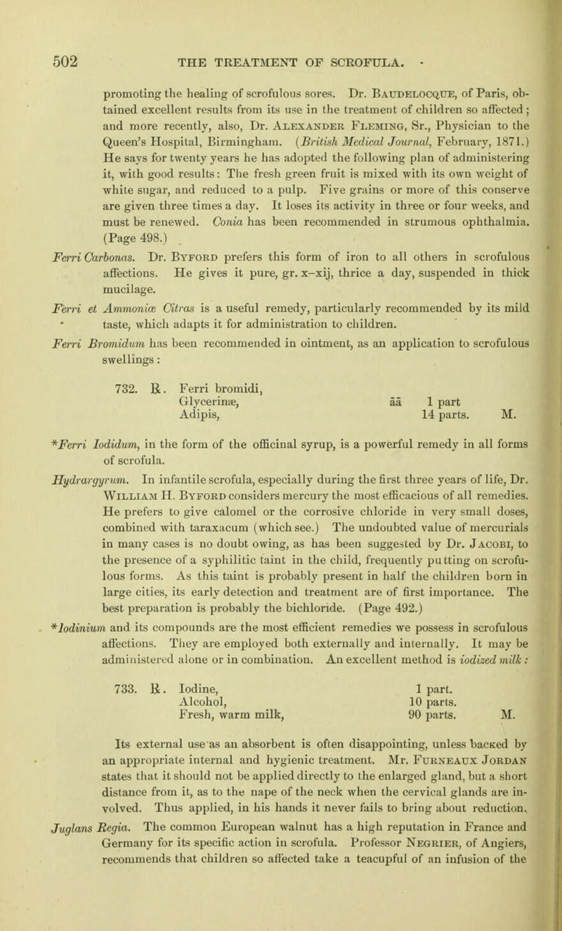 promoting the healing of scrofulous sores. Dr. Baudelocqtte, of Paris, ob- tained excellent results from its use in the treatment of children so affected ; and more recently, also, Dr. Alexander Fleming, Sr., Physician to the Queen's Hospital, Birmingham. (British Medical Journal, February, 1871.) He says for twenty years he has adopted the following plan of administering it, with good results: The fresh green fruit is mixed with its own weight of while sugar, and reduced to a pulp. Five grains or more of this conserve are given three times a day. It loses its activity in three or four weeks, and must be renewed. Conia has been recommended in strumous ophthalmia. (Page 498.) Ferri Carbonas. Dr. Byford prefers this form of iron to all others in scrofulous affections. He gives it pure, gr. x-xij, thrice a day, suspended in thick mucilage. Ferri et Ammonia} Citras is a useful remedy, particularly recommended by its mild taste, which adapts it for administration to children. Ferri Bromidum has been recommended in ointment, as an application to scrofulous swellings: 732. R. Ferri bromidi, Glycerin*, aa. 1 part Adipis, 14 parts. M. *Ferri Iodidum, in the form of the officinal syrup, is a powerful remedy in all forms of scrofula. Hydrargyrum. In infantile scrofula, especially during the first three years of life, Dr. William H. Byford considers mercury the most efficacious of all remedies. He prefers to give calomel or the corrosive chloride in very small doses, combined with taraxacum (which see.) The undoubted value of mercurials in many cases is no doubt owing, as has been suggested by Dr. Jacobi, to the presence of a syphilitic taint in the child, frequently putting on scrofu- lous forms. As this taint is probably present in half the children born in large cities, its early detection and treatment are of first importance. The best preparation is probably the bichloride. (Page 492.) *lodinium and its compounds are the most efficient remedies we possess in scrofulous affections. They are employed both externally and internally. It may be administered alone or in combination. An excellent method is iodized milk : 733. K. Iodine, 1 part. Alcohol, 10 parts. Fresh, warm milk, 90 parts. M. Its external use as an absorbent is often disappointing, unless bacKed by an appropriate internal and hygienic treatment. Mr. Furneadx Jordan states that it should not be applied directly to the enlarged gland, but a short distance from it, as to the nape of the neck when the cervical glands are in- volved. Thus applied, in his hands it never fails to bring about reduction. Juglans Begia. The common European walnut has a high reputation in France and Germany for its specific action in scrofula. Professor Negrier, of Angiers, recommends that children so affected take a teacupful of an infusion of the