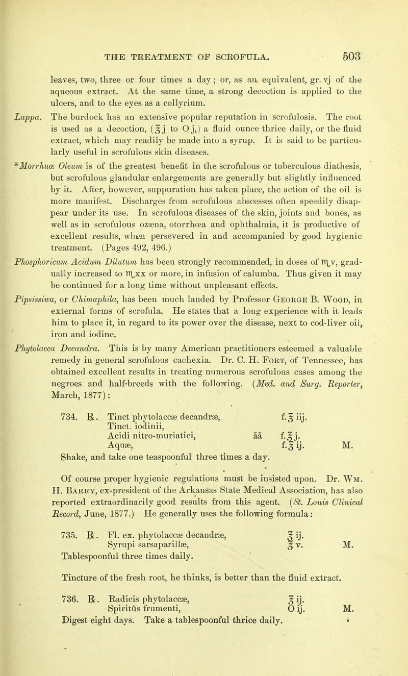 leaves, two, three or four times a day ; or, as an equivalent, gr. vj of the aqueous extract. At the same time, a strong decoction is applied to the ulcers, and to the eyes as a collyrium. Lappa. The burdock has an extensive popular reputation in scrofulosis. The root is used as a decoction, j to O j,) a fluid ounce thrice daily, or the fluid extract, which may readily be made into a syrup. It is said to be particu- larly useful in scrofulous skin diseases. *Morrhuce Oleum is of the greatest benefit in the scrofulous or tuberculous diathesis, but scrofulous glandular enlargements are generally but slightly influenced by it. After, however, suppuration has taken place, the action of the oil is more manifest. Discharges from scrofulous abscesses often speedily disap- pear under its use. In scrofulous diseases of the skin, joints and bones, as well as in scrofulous ozsena, otorrhcea and ophthalmia, it is productive of excellent results, when persevered in and accompanied by good hygienic treatment. (Pages 492, 496.) Phosphoricum Acidwm Dilutwm has been strongly recommended, in doses of n^v, grad- ually increased to 1t\,xx or more, in infusion of calumba. Thus given it may be continued for a long time without unpleasant effects. Pipsissiwa, or Chimaphila, has been much lauded by Professor George B. Wood, in external forms of scrofula. He states that a long experience with it leads him to place it, in regard to its power over the disease, next to cod-liver oil, iron and iodine. Phytolacca Decandra. This is by many American practitioners esteemed a valuable remedy in general scrofulous cachexia. Dr. C. H. Fort, of Tennessee, has obtained excellent results in treating numerous scrofulous cases among the negroes and half-breeds with the following. [Med. and Surg. Reporter, March, 1877): 734. R. Tinct phytolacc» decandree, f.^ iij. Tinct. iodinii, Acidi nitro-muriatici, aa f-.?j- Aquae, f-Jij- M. Shake, and take one teaspoonful three times a day. Of course proper hygienic regulations must be insisted upon. Dr. Wm. H. Barry, ex-president of the Arkansas State Medical Association, has also reported extraordinarily good results from this agent. (St. Louis Clinical Record, June, 1877.) He generally uses the following formula: 735. R. Fl. ex. phytolaccae decandra?, 5 ij. Syrupi sarsaparillse, g v. M. Tablespoonful three times daily. Tincture of the fresh root, he thinks, is better than the fluid extract. 736. B. Radicis phytolaccae, f, ij. Spiritus frumenti, 0 ij. M. Digest eight days. Take a tablespoonful thrice daily. •