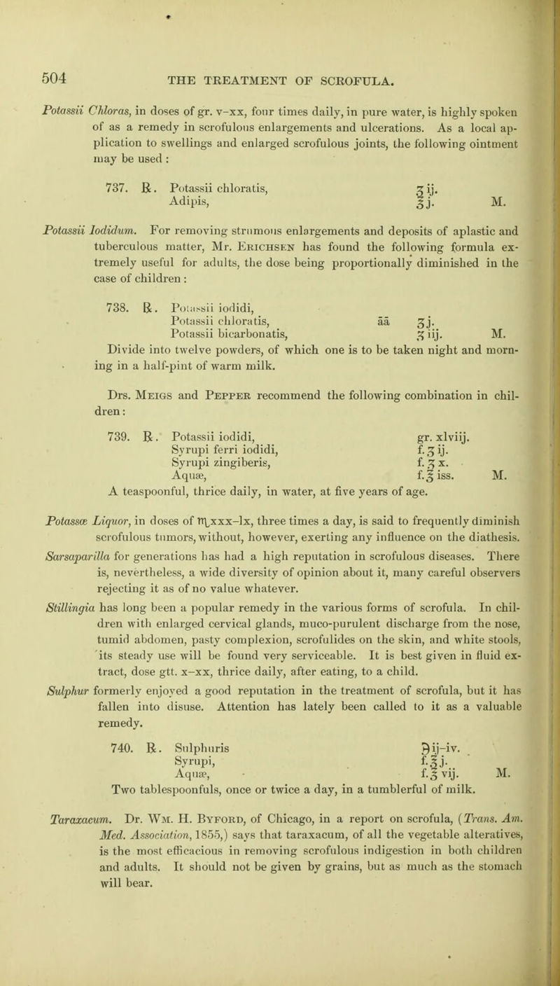 Potassii Chloras, in doses of gr. v-xx, four times daily, in pure water, is highly spoken of as a remedy in scrofulous enlargements and ulcerations. As a local ap- plication to swellings and enlarged scrofulous joints, the following ointment may be used : 737. R. Potassii chloratis, z ij. Adipis, gj. M. Potassii lodidum. For removing strumous enlargements and deposits of aplastic and tuberculous matter, Mr. Erichskn has found the following formula ex- tremely useful for adults, the dose being proportionally diminished in the case of children : 738. R. Potassii iodidi, Potassii chloratis, aa gj. Potassii bicarbonatis, M. Divide into twelve powders, of which one is to be taken night and morn- ing in a half-pint of warm milk. Drs. Meigs and Pepper recommend the following combination in chil- dren : 739. R. Potassii iodidi, gr. xlviij. Syrupi ferri iodidi, ?• 3 ij - Syrupi zingiberis, f. 3 x. Aquae, f. j iss. M. A teaspoonful, thrice daily, in water, at five years of age. Potassce Liquor, in doses of n\,xxx-lx, three times a day, is said to frequently diminish scrofulous tumors, without, however, exerting any influence on the diathesis. Sarsaparilla for generations has had a high reputation in scrofulous diseases. There is, nevertheless, a wide diversity of opinion about it, many careful observers rejecting it as of no value whatever. Stillingia has long been a popular remedy in the various forms of scrofula. In chil- dren with enlarged cervical glands, muco-purulent discharge from the nose, tumid abdomen, pasty complexion, scrofulides on the skin, and white stools, its steady use will be found very serviceable. It is best given in fluid ex- tract, dose gtt. x-xx, thrice daily, after eating, to a child. Sulphur formerly enjoyed a good reputation in the treatment of scrofula, but it has fallen into disuse. Attention has lately been called to it as a valuable remedy. 740. R. Snlphuris ^ ij-iv. Syrupi,  Aqua?, • f. 3 vjj. M. Two tablespoonfuls, once or twice a day, in a tumblerful of milk. Taraxacum. Dr. Wm. H. Byford, of Chicago, in a report on scrofula, (Trans. Am, Med. Association, 1855,) says that taraxacum, of all the vegetable alteratives, is the most efficacious in removing scrofulous indigestion in both children and adults. It should not be given by grains, but as much as the stomach will bear.