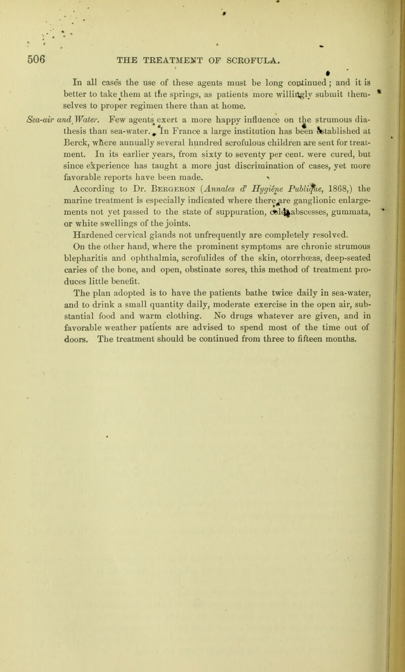 In all case's the use of these agents must be long continued ; and it is better to take them at the springs, as patients more willingly submit them- * selves to proper regimen there than at home. Sea-air and Water. Few agents# exert a more happy influence on the strumous dia- thesis than sea-water. ,1n France a large institution has been Setablished at Berck, where annually several hundred scrofulous children are sent for treat- ment. In its earlier years, from sixty to seventy per cent, were cured, but since experience has taught a more just discrimination of cases, yet more favorable reports have been made. According to Dr. Bergeron (Annates d' Hygiene Publifiie, 1868,) the marine treatment is especially indicated where there^are ganglionic enlarge- ments not yet passed to the state of suppuration, ct»l<J|abscesses, gummata, I or white swellings of the joints. Hardened cervical glands not unfrequently are completely resolved. On the other hand, where the prominent symptoms are chronic strumous blepharitis and ophthalmia, scrofulides of the skin, otorrhceas, deep-seated caries of the bone, and open, obstinate sores, this method of treatment pro- duces little benefit. The plan adopted is to have the patients bathe twice daily in sea-water, and to drink a small quantity daily, moderate exercise in the open air, sub- stantial food and warm clothing. No drugs whatever are given, and in favorable weather patients are advised to spend most of the time out of doors. The treatment should be continued from three to fifteen months.