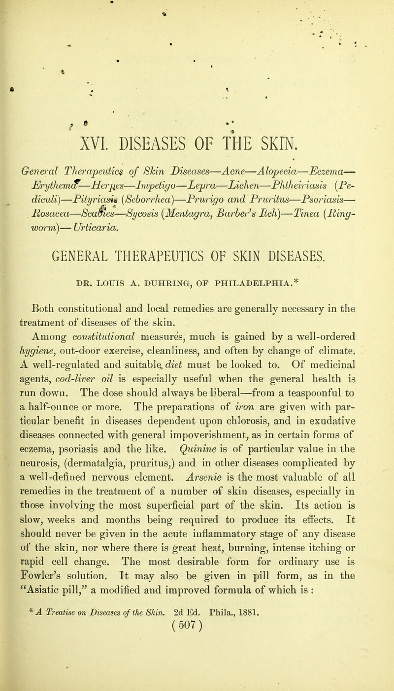 XVI. DISEASES OF THE SKTN. General Therapeutics of Skin Diseases—Acne—Alopecia—Eczema— Erythema9-—Herpes—Impetigo—Lepra—Lichen—Phtheiriasis (Pe- diculi)—Pityriasis (Seborrhea)—Prurigo and Pruritus—Psoriasis— . Rosacea—ScabHes—Sycosis (Mentagra, Barber's Itch)—Tinea (Ring- worm)— Urticaria. GENERAL THERAPEUTICS OF SKIN DISEASES. DE. LOUIS A. DUHRING, OP PHILADELPHIA.* Both constitutional and local remedies are generally necessary in the treatment of diseases of the skin. Among constitutional measures, much is gained by a well-ordered hygiene, out-door exercise, cleanliness, and often by change of climate. A well-regulated aud suitable, diet must be looked to. Of medicinal agents, cod-liver oil is especially useful when the general health is run dowu. The dose should always be b'beral—from a teaspoonful to a half-ounce or more. The preparations of iron are given with par- ticular benefit in diseases dependent upon chlorosis, and in exudative diseases connected with general impoverishment, as in certain forms of eczema, psoriasis and the like. Quinine is of particular value in the neurosis, (dermatalgia, pruritus,) and in other diseases complicated by a well-defined nervous element. Arsenic is the most valuable of all remedies in the treatment of a number of skin diseases, especially in those involving the most superficial part of the skin. Its action is slow, weeks and months being required to produce its effects. It should never be given in the acute inflammatory stage of any disease of the skin, nor where there is great heat, burning, intense itching or rapid cell change. The most desirable form for ordinary use is Fowler's solution. It may also be given in pill form, as in the Asiatic pill, a modified and improved formula of which is : * A Treatise on Diseases of the Skin. 2d Ed. Phila., 1881.