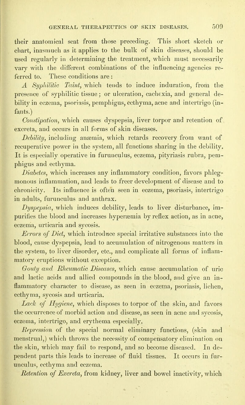 their anatomical seat from those preceding. This short sketch or chart, inasmuch as it applies to the bulk of skin diseases, should be used regularly in determining the treatment, which must necessarily vary with the different combinations of the influencing agencies re- ferred to. These conditions are : A Syphilitic Taint, which tends to induce induration, from the presence of syphilitic tissue; or ulceration, cachexia, and general de- bility in eczema, psoriasis, pemphigus, ecthyma, acne and intertrigo (in- fants.) Constipation, which causes dyspepsia, liver torpor and retention of excreta, and occurs in all forms of skin diseases. Debility, including anaemia, which retards recovery from want of recuperative power in the system, all functions sharing in the debility. It is especially operative in furunculus, eczema, pityriasis rubra, pem- phigus and ecthyma. Diabetes, which increases any inflammatory condition, favors phleg- monous inflammation, and leads to freer development of disease and to chTonicity. Its influence is often seen in eczema, psoriasis, intertrigo in adults, furunculus and anthrax. Dyspepsia, which induces debility, leads to liver disturbance, im- purities the blood and increases hypersemia by reflex action, as in acne, eczema, urticaria and sycosis. Errors of Diet, which introduce special irritative substances into the blood, cause dyspepsia, lead to accumulation of nitrogenous matters in the system, to liver disorder, etc., and complicate all forms of inflam- matory eruptions without exception. Gouty and Rheumatic Diseases, which cause accumulation of uric and lactic acids and allied compounds in the blood, and give an in- flammatory character to disease, as seen in eczema, psoriasis, lichen, ecthyma, sycosis and urticaria. Lack of Hygiene, which disposes to torpor of the skin, and favors the occurrence of morbid action and disease, as seen in acne and sycosis, eczema, intertrigo, and erythema especially. Repression of the special normal eliminary functions, (skin and menstrual,) which throws the necessity of compensatory elimination on the skin, which may fail to respond, and so become diseased. In de- pendent parts this leads to increase of fluid tissues. It occurs in fur- unculus, ecthyma and eczema. Retention of Excreta, from kidney, liver and bowel inactivity, which