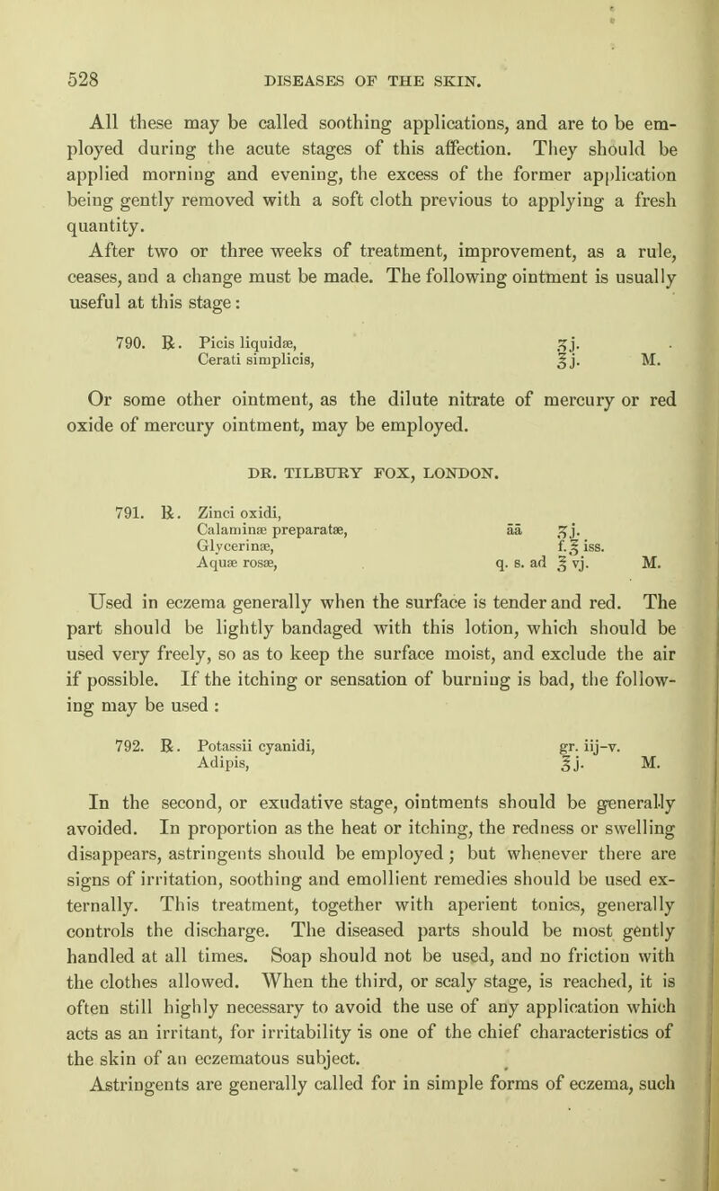 All these may be called soothing applications, and are to be em- ployed during the acute stages of this affection. They should be applied morning and evening, the excess of the former application being gently removed with a soft cloth previous to applying a fresh quantity. After two or three weeks of treatment, improvement, as a rule, ceases, and a change must be made. The following ointment is usually useful at this stage: 790. R. Picis liquidse, 3j. Cerati simplicis, ^ j. M. Or some other ointment, as the dilute nitrate of mercury or red oxide of mercury ointment, may be employed. DR. TILBURY FOX, LONDON. 791. R. Zinci oxidi, Calamine preparatse, aa j. Glycerinse, f.^iss. Aquae rosae, q. b. ad § vj. M. Used in eczema generally when the surface is tender and red. The part should be lightly bandaged with this lotion, which should be used very freely, so as to keep the surface moist, and exclude the air if possible. If the itching or sensation of burning is bad, the follow- ing may be used : 792. R. Potassii eyanidi, gr. iij-v. Adipis, ' M. In the second, or exudative stage, ointments should be generally avoided. In proportion as the heat or itching, the redness or swelling disappears, astringents should be employed; but whenever there are signs of irritation, soothing and emollient remedies should be used ex- ternally. This treatment, together with aperient tonics, generally controls the discharge. The diseased parts should be most gently handled at all times. Soap should not be used, and no friction with the clothes allowed. When the third, or scaly stage, is reached, it is often still highly necessary to avoid the use of any application which acts as an irritant, for irritability is one of the chief characteristics of the skin of an eczematous subject. Astringents are generally called for in simple forms of eczema, such