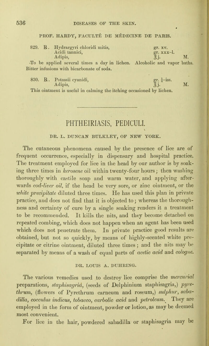 PROF. HARDY, FACULTE DE MEDECINE DE PARIS. 829. R. Hydrargyri chloridi mitis, gr. xv. Acidi tannici, gr. xxx-1. Adipis, Jj. M. •To be applied several times a day in lichen. Alcoholic and vapor baths. Bitter infusions with bicarbonate of soda. 830. R • Potassii cyanidi, gr. J-iss. Adipis, gj. M. This ointment is useful in calming the itching occasioned by lichen. PHTHEIRIASIS, PEDICULI. DR. L. DUNCAN BULKLEY, OF NEW YORK. The cutaneous phenomena caused by the presence of lice are of frequent occurrence, especially in dispensary and hospital practice. The treatment employed for lice in the head by our author is by soak- ing three times in kerosene oil within twenty-four hours; then washing thoroughly with castile soap and warm water, and applying after- wards cod-liver oil, if the head be very sore, or zinc ointment, or the white precipitate diluted three times. He has used this plan in private practice, and does not find that it is objected to; whereas the thorough- ness and certainty of cure by a single soaking renders it a treatment to be recommended. It kills the nits, and they become detached on repeated combing, which does not happen when an agent has been used which does not penetrate them. In private practice good results are obtained, but not so quickly, by means of highly-scented white pre- cipitate or citrine ointment, diluted three times ; and the nits may be separated by means of a wash of equal parts of acetic acid and cologne. DR. LOUIS A. DUHRING. The various remedies used to destroy lice comprise the mercurial preparations, staphisagrid, (seeds of Delphinium staphisagria,) pyre- thrum, (flowers of Pyrethrum carneum and roseum,) sulphur, saba- dilla, cocculus indicus, tobacco, carbolic acid and petroleum.^ They are employed in the form of ointment, powder or lotion, as may be deemed most convenient. For lice in the hair, powdered sabadilla or staphisagria may be