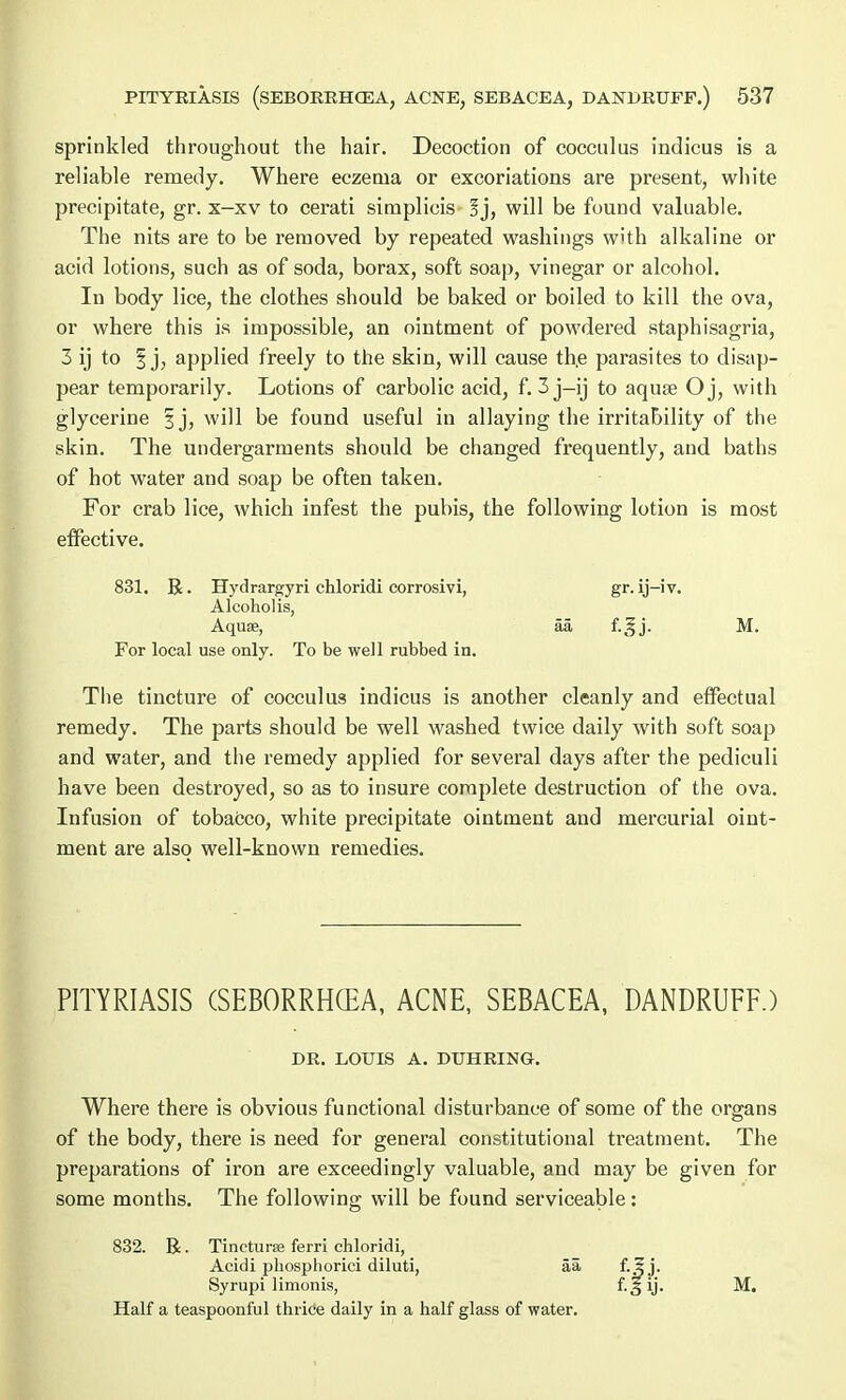 sprinkled throughout the hair. Decoction of cocculus indicus is a reliable remedy. Where eczema or excoriations are present, white precipitate, gr. x-xv to cerati simplicis §j, will be found valuable. The nits are to be removed by repeated washings with alkaline or acid lotions, such as of soda, borax, soft soap, vinegar or alcohol. In body lice, the clothes should be baked or boiled to kill the ova, or where this is impossible, an ointment of powdered staphisagria, 3 ij to § j, applied freely to the skin, will cause th.e parasites to disap- pear temporarily. Lotions of carbolic acid, f. 3 j-ij to aqua? Oj, with glycerine § j, will be found useful in allaying the irritability of the skin. The undergarments should be changed frequently, and baths of hot water and soap be often taken. For crab lice, which infest the pubis, the following lotion is most effective. 831. R. Hydrargyri chloridi corrosivi, gr. ij—iv. Alcoholis, Aquae, aa f.gj. M. For local use only. To be well rubbed in. The tincture of cocculus indicus is another cleanly and effectual remedy. The parts should be well washed twice daily with soft soap and water, and the remedy applied for several days after the pediculi have been destroyed, so as to insure complete destruction of the ova. Infusion of tobacco, white precipitate ointment and mercurial oint- ment are also well-known remedies. PITYRIASIS (SEBORRHEA, ACNE, SEBACEA, DANDRUFF.) DE. LOUIS A. DTJHEING. Where there is obvious functional disturbance of some of the organs of the body, there is need for general constitutional treatment. The preparations of iron are exceedingly valuable, and may be given for some months. The following will be found serviceable: 832. B. Tinctura; ferri chloridi, Acidi pliosphorici diluti, aa Syrupi limonis, Half a teaspoonful thrice daily in a half glass of water. M.