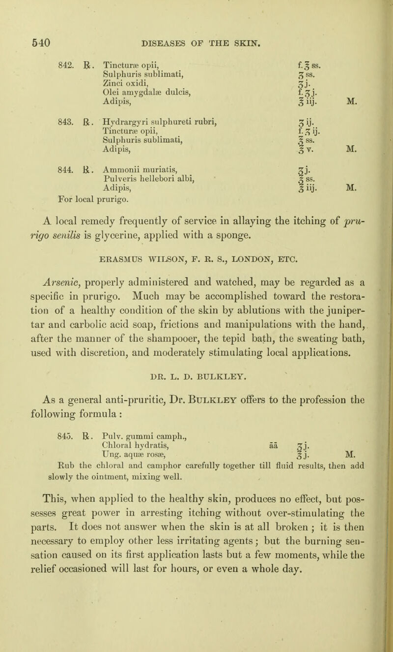 842. R. Tincturse opii, f. ^ ss. Sulphuris sublimati, JJss. Zinci oxidi, gj. Olei amygdalae dulcis, f. 3 j. Adipis, 3 iij. M. 843. Be ■ Hydrargyri sulphured rubri, 3 ij. Tincturse opii, f. % ij. Sulphuris sublimati, 3 ss. Adipis, % v. M. 844. &. Ammonii muriatis, ^ j. Pulveris hellebori albi, ^ ss. Adipis, % iij. M. For local prurigo. A local remedy frequently of service, in allaying the itching of pru- rigo senilis is glycerine, applied with a sponge. ERASMUS WILSON, P. E. S., LONDON, ETC. Arsenic, properly administered and watched, may be regarded as a specific in prurigo. Much may be accomplished toward the restora- tion of a healthy condition of the skin by ablutions with the juniper- tar and carbolic acid soap, frictions and manipulations with the hand, after the manner of the shampooer, the tepid bath, the sweating bath, used with discretion, and moderately stimulating local applications. DR. L. D. BULKLEY. As a general anti-pruritic, Dr. Bulkley oifers to the profession the following formula: 845. R. Pulv. gummi camph., Chloral hydratis, aa srj. Ung. aquse rosse, § j. M. Rub the chloral and camphor carefully together till fluid results, then add slowly the ointment, mixing well. This, when applied to the healthy skin, produces no effect, but pos- sesses great power in arresting itching without over-stimulating the parts. It does not answer when the skin is at all broken ; it is then necessary to employ other less irritating agents; but the burning sen- sation caused on its first application lasts but a few moments, while the relief occasioned will last for hours, or even a whole day.