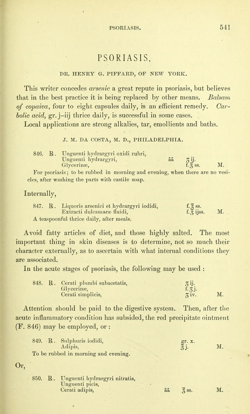 PSORIASIS, DR. HENRY G. PIFFARD, OF NEW YORK. This writer concedes arsenic a great repute in psoriasis, but believes that in the best practice it is being replaced by other means. Balsam of copaiva, four to eight capsules daily, is an efficient remedy. Car- bolic acid, gr. j-iij thrice daily, is successful in some cases. Local applications are strong alkalies, tar, emollients and baths. J. M. DA COSTA, M. D., PHILADELPHIA. 846. R. Unguenti hydrargyri oxidi rubri, Unguenti hydrargyri, aa g ij. Glycerinae, f.gss. M. For psoriasis; to be rubbed in morning and evening, when there are no vesi- cles, after washing the parts with castile soap. Internally, 847. R. Liquoris arsenici et hydrargyri iodidi, f.Jfss. Extracti dulcamaras fluidi, f.3;ijss. M. A teaspoonful thrice daily, after meals. Avoid fatty articles of diet, and those highly salted. The most important thing in skin diseases is to determine, not so much their character externally, as to ascertain with what internal conditions they are associated. In the acute stages of psoriasis, the following may be used : 848. R. Cerati plnmbi subacetatis, sjij. Glycerines, Cerati simplicis, 3 iv. M. Attention should be paid to the digestive system. Then, after the acute inflammatory condition has subsided, the red precipitate ointment (F. 846) may be employed, or : 849. R. Sulphuris iodidi, gr. x. Adipis, Jj. M. To be rubbed in morning and evening. Or, 850. R. Unguenti hydrargyri nitratis, Unguenti picis, Cerati adipis, aa § ss. M.