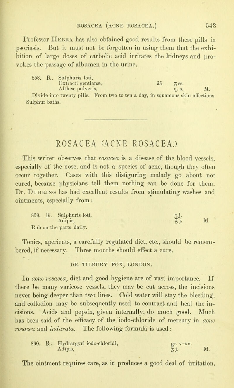 Professor Hebra has also obtained good results from these pills in psoriasis. But it must not be forgotten in using them that the exhi- bition of large doses of carbolic acid irritates the kidneys and pro- vokes the passage of albumen in the urine. 858. R. Sulphuris loti, Extracti gentianae, aa 3 ss. Altheee pulveris, q. s. M. Divide into twenty pills. From two to ten a day, in squamous skin affections. Sulphur baths. ROSACEA (ACNE ROSACEA.) This writer observes that rosacea is a disease of the blood vessels, especially of the nose, and is not a species of acne, though they often occur together. Cases with this disfiguring malady go about not cured, because physicians tell them nothing can be done for them. Dr. Duhring has had excellent results from stimulating washes and ointments, especially from: 859. R. Sulphuris loti, 3 j. Adipis, 3j. M. Rub on the parts daily. Tonics, aperients, a carefully regulated diet, etc., should be remem- bered, if necessary. Three months should effect a cure. DR. TILBURY FOX, LONDON. In acne rosacea, diet and good hygiene are of vast importance. If there be many varicose vessels, they may be cut across, the incisions never being deeper than two lines. Cold water will stay the bleeding, and collodion may be subsequently used to contract and heal the in- cisions. Acids and pepsin, given internally, do much good. Much has been said of the efficacy of the iodo-chloride of mercury in acne rosacea and indurata. The following formula is used: 860. R. Hydrargyri iodo-chloridi, gr. v-xv. Adipis, §j. M. The ointment requires care, as it produces a good deal of irritation.