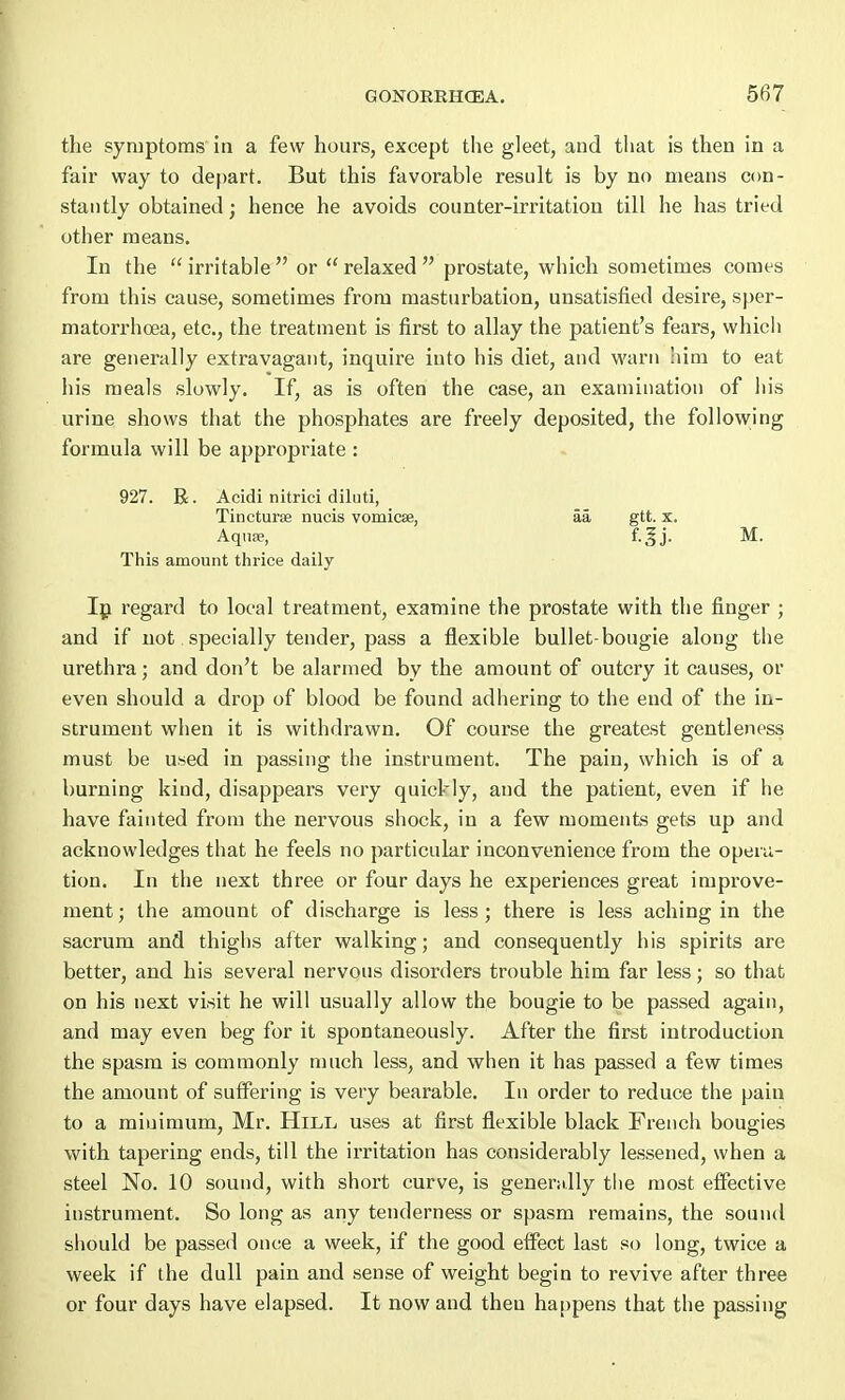 the symptoms in a few hours, except the gleet, and that is then in a fair way to depart. But this favorable result is by no means con- stantly obtained; hence he avoids counter-irritation till he has tried other means. In the  irritable  or  relaxed  prostate, which sometimes comes from this cause, sometimes from masturbation, unsatisfied desire, sper- matorrhoea, etc., the treatment is first to allay the patient's fears, which are generally extravagant, inquire into his diet, and warn him to eat his meals slowly. If, as is often the case, an examination of his urine shows that the phosphates are freely deposited, the following formula will be appropriate : 927. R. Acidi nitrici diluti, Tincturse nucis vomicae, aa gtt. x. Aqnse, This amount thrice daily In regard to local treatment, examine the prostate with the finger ; and if not. specially tender, pass a flexible bullet-bougie along the urethra; and don't be alarmed by the amount of outcry it causes, or even should a drop of blood be found adhering to the end of the in- strument when it is withdrawn. Of course the greatest gentleness must be used in passing the instrument. The pain, which is of a burning kind, disappears very quickly, and the patient, even if he have fainted from the nervous shock, in a few moments gets up and acknowledges that he feels no particular inconvenience from the opera- tion. In the next three or four days he experiences great improve- ment ; the amount of discharge is less ; there is less aching in the sacrum and thighs after walking; and consequently his spirits are better, and his several nervous disorders trouble him far less; so that on his next visit he will usually allow the bougie to be passed again, and may even beg for it spontaneously. After the first introduction the spasm is commonly much less, and when it has passed a few times the amount of suffering is very bearable. In order to reduce the pain to a minimum, Mr. Hill uses at first flexible black French bougies with tapering ends, till the irritation has considerably lessened, when a steel No. 10 sound, with short curve, is generally the most effective instrument. So long as any tenderness or spasm remains, the sound should be passed once a week, if the good effect last so long, twice a week if the dull pain and sense of weight begin to revive after three or four days have elapsed. It now and then happens that the passing