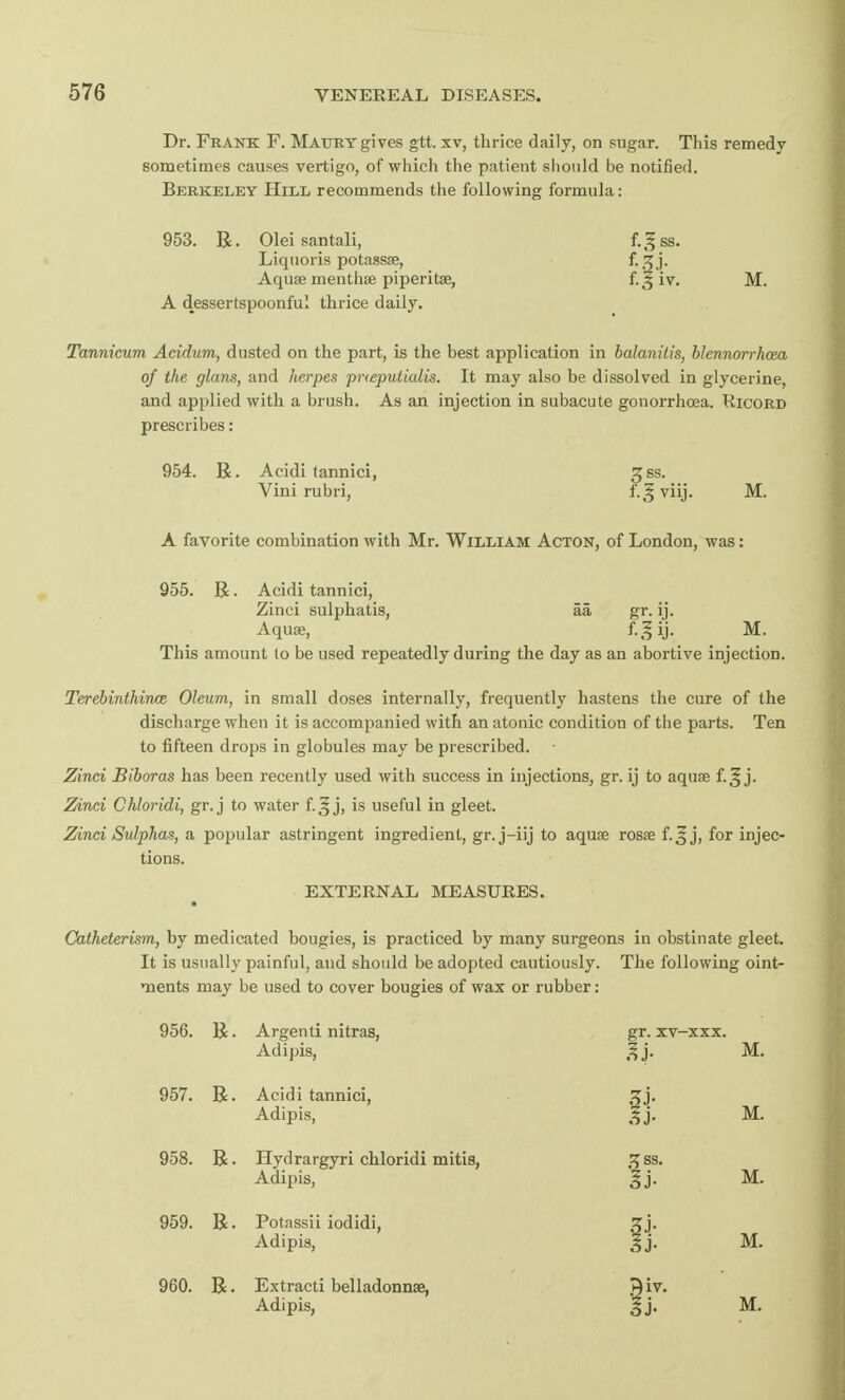 Dr. Frank F. Mattry gives gtt. xv, thrice daily, on sugar. This remedy sometimes causes vertigo, of which the patient should be notified. Berkeley Hill recommends the following formula: 953. R. Oleisantali, f.gss. Liquoris potassae, f-3.I- Aquae menthae piperita, M. A dessertspoonful thrice daily. Tannieum Acidum, dusted on the part, is the best application in balanitis, blennorrhea of the glans, and herpes prteputialis. It may also be dissolved in glycerine, and applied with a brush. As an injection in subacute gonorrhoea. Ricord prescribes: 954. R. Acidi tannici, gss. Vini rubri, f.gviij. M. A favorite combination with Mr. William Acton, of London, was: 955. R. Acidi tannici, Zinci sulphatis, aa gr. ij. Aquae, f-.lij- M. This amount to be used repeatedly during the day as an abortive injection. Terebinthince Oleum, in small doses internally, frequently hastens the cure of the discharge when it is accompanied with an atonic condition of the parts. Ten to fifteen drops in globules may be prescribed. Zinci Biboras has been recently used with success in injections, gr. ij to aquae f.^ j. Zinci Chloridi, gr. j to water f.^ j, is useful in gleet. Zinci Sulphas, a popular astringent ingredient, gr. j-iij to aquae rosae f.^ j, for injec- tions. EXTERNAL MEASURES. Catheterism, by medicated bougies, is practiced by many surgeons in obstinate gleet. It is usually painful, and should be adopted cautiously. The following oint- ments may be used to cover bougies of wax or rubber: 956. R. Argenti nitras, Adipis, gr. xv-xxx. n M. 957. R. Acidi tannici, Adipis, 34- n M. 958. R. Hydrargyri chloridi mitis, Adipis, ^ss. ij- M. 959. R. Potassii iodidi, Adipis, M. 960. R. Extracti belladonna?, ^iv.