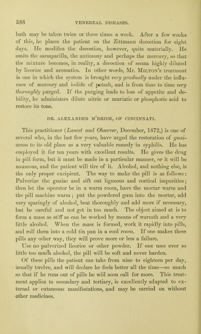 bath may be taken twice or three times a week. After a few weeks of this, he places the patient on the Zittmann decoction for eight days. He modifies the decoetion, however, quite materially. He omits the sarsaparilla, the antimony and perhaps the mercury, so that the mixture becomes, in reality, a decoction of senna highly diluted by licorice and aromatics. In other words, Mr. Milton's treatment is one in which the system is brought very gradually under the influ- ence of mercury and iodide of potash, and is from time to time very thoroughly purged. If the purging leads to loss of appetite and de- bility, he administers dilute nitric or muriatic or phosphoric acid to restore its tone. DR. ALEXANDER M'BRIDE, OF CINCINNATI. This practitioner (Lancet and Observer, December, 1872,) is one of several who, in the last few years, have urged the restoration of guai- acum to its old place as a very valuable remedy in syphilis. He has employed it for ten years with excellent results. He gives the drug in pill form, but it must be made in a particular manner, or it will be nauseous, and the patient will tire of it. Alcohol, and nothing else, is the only proper excipient. The way to make the pill is as follows : Pulverize the guaiac and sift out ligneous and cortical impurities; then let the operator be in a warm room, have the mortar warm and the pill machine warm ; put the powdered gum into the mortar, add very sparingly of alcohol, beat thoroughly and add more if necessary, but be careful and not get in too much. The object aimed at is to form a mass as stiff as can be worked by means of warmth and a very little alcohol. When the mass is formed, work it rapidly into pills, and roll them into a cold tin pan in a cool room. If one makes these pills any other way, they will prove more or less a failure. Use no pulverized licorice or other powder. If one uses ever so little too much alcohol, the pill will be soft and never harden. Of these pills the patient can take from nine to eighteen per day, usually twelve, and will declare he feels better all the time—so much so that if he runs out of pills he wiil soon call for more. This treat- ment applies to secondary and tertiary, is excellently adapted to ex- ternal or cutaneous manifestations, and may be carried on without other medicines.