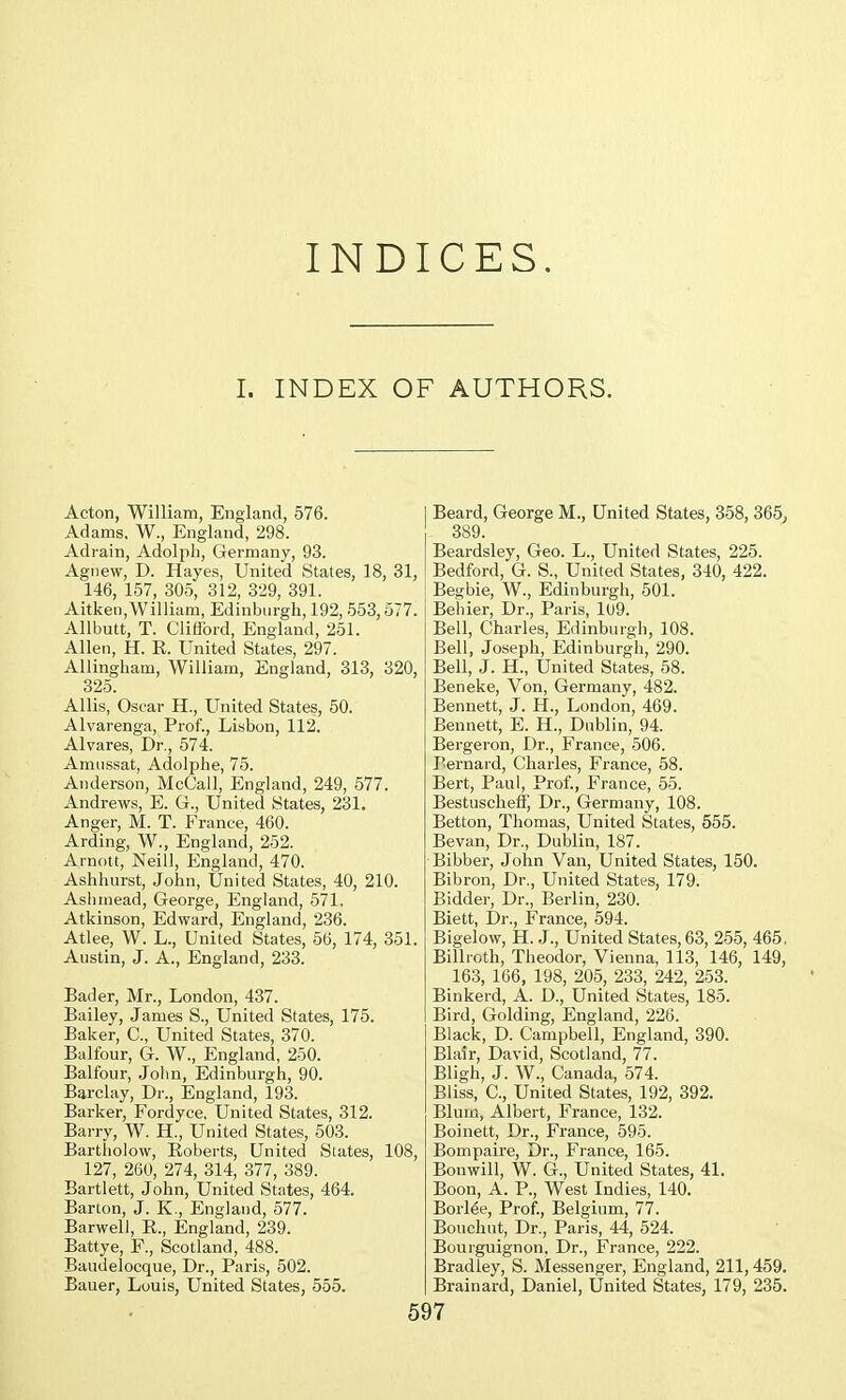 INDICES. I. INDEX OF AUTHORS. Acton, William, England, 576. Adams, W., England, 298. Adrain, Adolph, Germany, 93. Agnew, D. Hayes, United States, 18, 31, 146, 157, 305, 312, 329, 391. Aitken,William, Edinburgh, 192, 553,577. Allbutt, T. Clifford, England, 251. Allen, H. R. United States, 297. Allingham, William, England, 313, 320, 325. Allis, Oscar H., United States, 50. Alvarenga, Prof., Lisbon, 112. Alvares, Dr., 574. Amussat, Adolphe, 75. Anderson, McCall, England, 249, 577. Andrews, E. G., United States, 231. Anger, M. T. France, 460. Arding, W., England, 252. Arnott, Neill, England, 470. Ashhurst, John, United States, 40, 210. Ash mead, George, England, 571. Atkinson, Edward, England, 236. Atlee, W. L., United States, 56, 174, 351 Austin, J. A., England, 233. Bader, Mr., London, 437. Bailey, James S., United States, 175. Baker, C, United States, 370. Balfour, G. W., England, 250. Balfour, John, Edinburgh, 90. Barclay, Dr., England, 193. Barker, Fordyce, United States, 312. Barry, W. H., United States, 503. Bartholow, Roberts, United States, 127, 260, 274, 314, 377, 389. Bartlett, John, United States, 464. Barton, J. K., England, 577. Barwell, R., England, 239. Battye, F., Scotland, 488. Baudelocque, Dr., Paris, 502. Bauer, Louis, United States, 555. Beard, George M., United States, 358, 365, . 389. Beardsley, Geo. L., United States, 225. Bedford, G. S., United States, 340, 422. Begbie, W., Edinburgh, 501. Beliier, Dr., Paris, 109. Bell, Charles, Edinburgh, 108. Bell, Joseph, Edinburgh, 290. Bell, J. H., United States, 58. Ben eke, Von, Germany, 482. Bennett, J. H., London, 469. Bennett, E. H., Dublin, 94. Bergeron, Dr., France, 506. Bernard, Charles, France, 58. Bert, Paul, Prof., France, 55. Bestuscheff, Dr., Germany, 108. Betton, Thomas, United States, 555. Bevan, Dr., Dublin, 187. Bibber, John Van, United States, 150. Bibron, Dr., United States, 179. Bidder, Dr., Berlin, 230. Biett, Dr., France, 594. Bigelow, H. J., United States, 63, 255, 465. Billroth, Theodor, Vienna, 113, 146, 149, 163, 166, 198, 205, 233, 242, 253. Binkerd, A. D., United States, 185. Bird, Golding, England, 226. Black, D. Campbell, England, 390. Blair, David, Scotland, 77. Bligh, J. W., Canada, 574. Bliss, C, United States, 192, 392. Blum, Albert, France, 132. Boinett, Dr., France, 595. , Bompaire, Dr., France, 165. Bouwill, W. G., United States, 41. Boon, A. P., West Indies, 140. Borlee, Prof., Belgium, 77. Bouchnt, Dr., Paris, 44, 524. Bourguignon, Dr., France, 222. Bradley, S. Messenger, England, 211,459. Brainard, Daniel, United States, 179, 235.