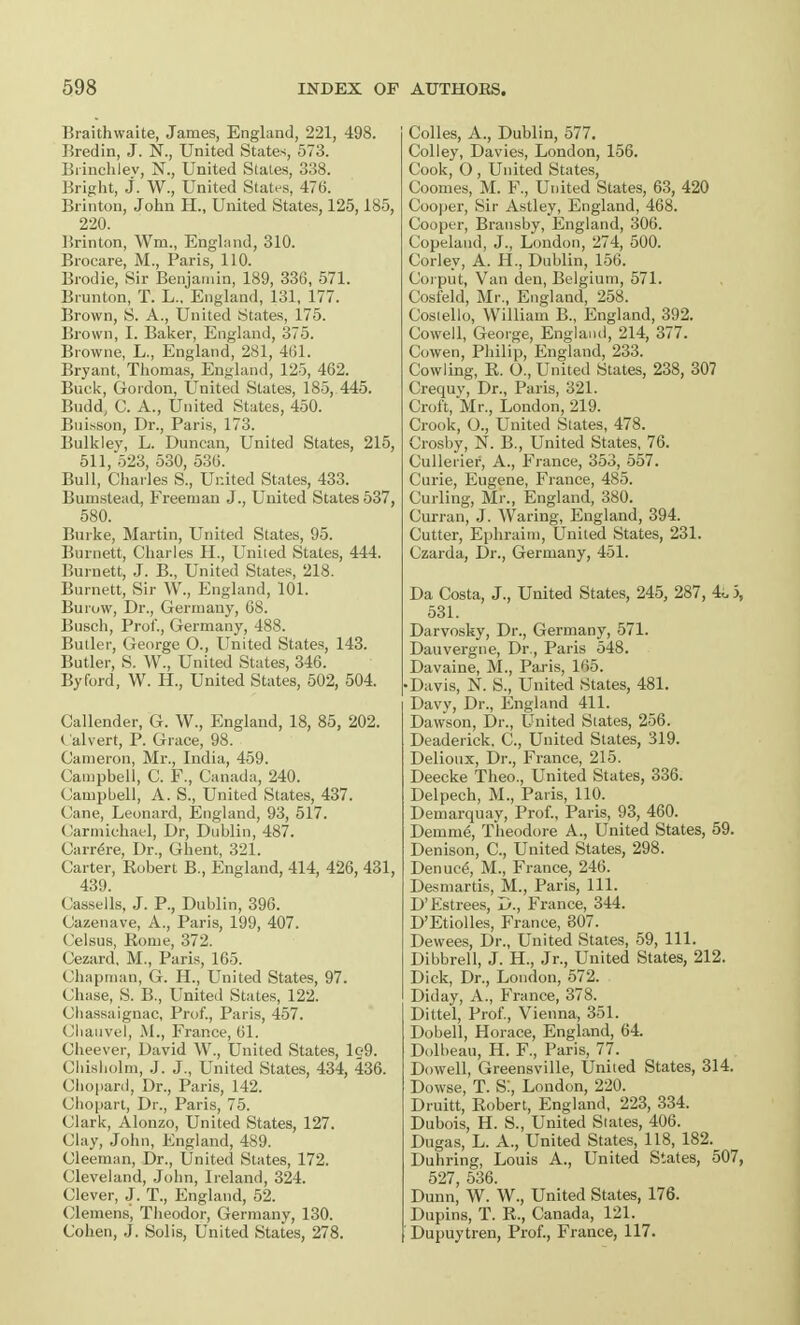 Braithwaite, James, England, 221, 498. Bredin, J. N., United States, 573. Biinchlev, N., United Stales, 338. Bright, J. W., United States, 476. Brinton, John H., United States, 125,185, 220. Hrinton, Wm, England, 310. Brocare, M., Paris, 110. Brodie, Sir Benjamin, 189, 336, 571. Brunton, T. L., England, 131, 177. Brown, S. A., United States, 175. Brown, I. Baker, England, 375. Browne, L., England, 281, 4(51. Bryant, Thomas, England, 125, 462. Buck, Gordon, United States, 185, 445. Bndd, G. A., United States, 450. Buisson, Dr., Paris, 173. Bulkley, L. Duncan, United States, 215, 511, 523, 530, 536. Bull, Charles S., United States, 433. Burnstead, Freeman J., United States 537, 580. Burke, Martin, United States, 95. Burnett, Charles H., Uniied States, 444. Burnett, J. B., United States, 218. Burnett, Sir W., England, 101. Burow, Dr., Germany, 68. Busch, Prof., Germany, 488. Butler, George O., United States, 143. Butler, S. W., United States, 346. By ford, W. H., United States, 502, 504. Callender, G. W., England, 18, 85, 202. ( alvert, P. Grace, 98. Cameron, Mr., India, 459. Campbell, C. P., Canada, 240. Campbell, A. S., United States, 437. Cane, Leonard, England, 93, 517. Carmichael, Dr, Dublin, 487. Carr^re, Dr., Ghent, 321. Carter, Robert B., England, 414, 426, 431, 439. Cassells, J. P., Dublin, 396. Cazenave, A., Paris, 199, 407. Celsus, Home, 372. Cezard, M., Paris, 165. Chapman, G. H., United States, 97. Chase, S. B., United States, 122. Chassaignac, Prof., Paris, 457. Chauvel, M., France, 61. Cheever, David W., United States, lg9. Chisholm, J. J., United States, 434, 436. Chopard, Dr., Paris, 142. Chopart, Dr., Paris, 75. Clark, Alonzo, United States, 127. Clay, John, England, 489. Cleeman, Dr., United States, 172. Cleveland, John, Ireland, 324. Clever, J. T., England, 52. Clemens, Theodor, Germany, 130. Cohen, J. Solis, United States, 278. Colles, A., Dublin, 577. Colley, Davies, London, 156. Cook, O , United States, Coomes, M. F., United States, 63, 420 Cooper, Sir Astley, England, 468. Cooper, Brausby, England, 306. Copelaud, J., London, 274, 500. Corley, A. H., Dublin, 156. Corput, Van den, Belgium, 571. Cosfeld, Mr., England, 258. Costello, William B., England, 392. Cowell, George, England, 214, 377. Cowen, Philip, England, 233. Cowling, R. O., United States, 238, 307 Crequy, Dr., Paris, 321. Croft, Mr., London, 219. Crook, O., United States, 478. Crosby, N. B., United States, 76. Cullerief, A., France, 353, 557. Curie, Eugene, France, 485. Curling, Mr., England, 380. Curran, J. Waring, England, 394. Cutter, Ephraim, United States, 231. Czarda, Dr., Germany, 451. Da Costa, J., United States, 245, 287, 4i, 5, 531. Darvosky, Dr., Germany, 571. Dauvergne, Dr., Paris 548. Davaine, M., Paris, 165. •Davis, N. S., United States, 481. Davy, Dr., England 411. Dawson, Dr., United States, 256. Deaderick. C, United States, 319. Delioux, Dr., France, 215. Deecke Theo., United States, 336. Delpech, M., Paris, 110. Demarquay, Prof., Paris, 93, 460. Denim<§, Theodore A., United States, 59. Denison, C, United States, 298. Denuc6, M., France, 246. Desmartis, M., Paris, 111. D'Fstrees, D., France, 344. D'Etiolles, France, 807. Dewees, Dr., United States, 59, 111. Dibbrell, J. H., Jr., United States, 212. Dick, Dr., London, 572. Diday, A., France, 378. Dittel, Prof., Vienna, 351. Dobell, Horace, England, 64. Dolbeau, H. F., Paris, 77. Dowell, Greensville, United States, 314. Dowse, T. S:, London, 220. Druitt, Robert, England, 223, 334. Dubois, H. S., United States, 406. Dugas, L. A., United States, 118, 182. Duhring, Louis A., United States, 507, 527, 536. Dunn, W. W., United States, 176. Dupins, T. R., Canada, 121. Dupuytren, Prof., France, 117.
