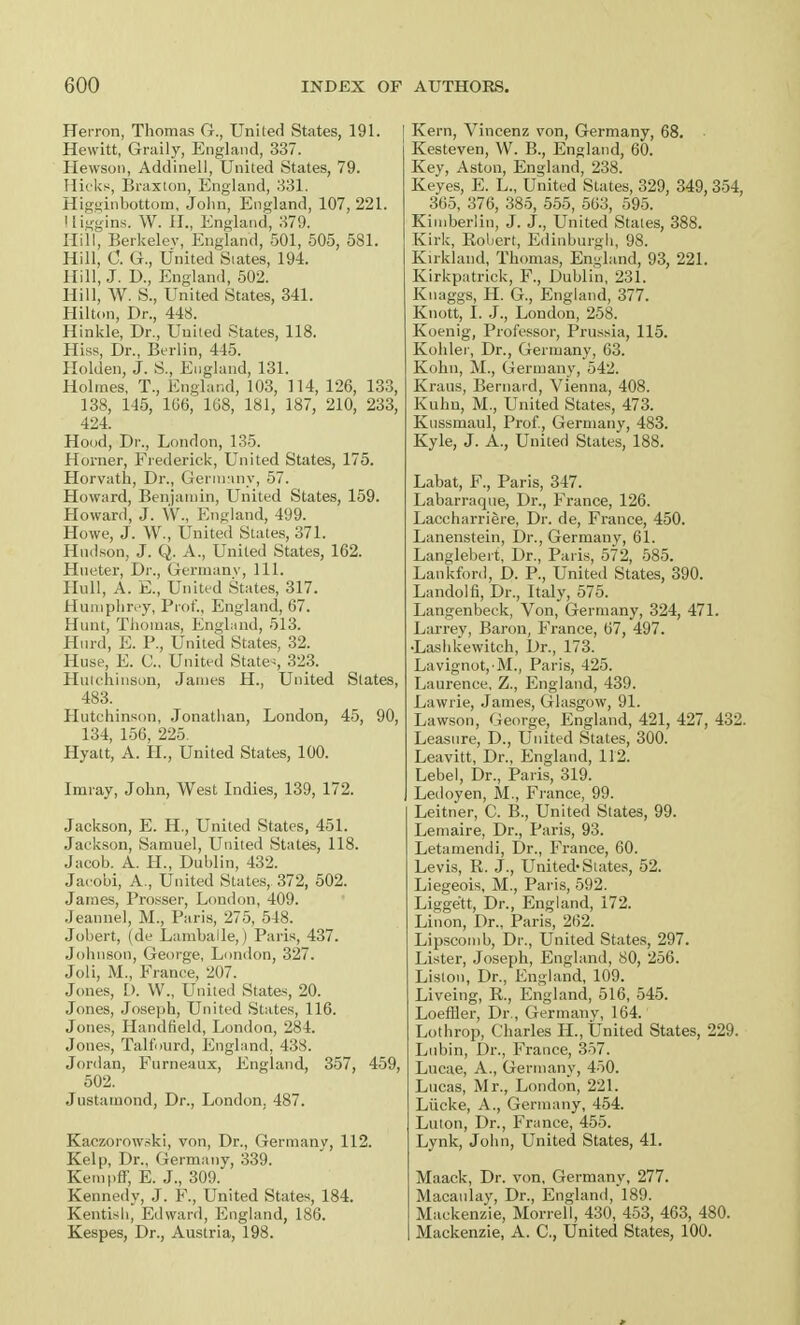 Herron, Thomas G., United States, 191. Hewitt, Graily, England, 337. Hewson, Addinell, United States, 79. Hicks, Braxton, England, 331. Higsjinbottom, John, England, 107, 221. Iliggins. W. II., England, 379. Hill, Berkeley, England, 501, 505, 581. Hill, C. G., United States, 194. Hill, J. D., England, 502. Hill, W. S., United States, 341. Hilton, Dr., 448. Hinkle, Dr., United States, 118. Hiss, Dr., Berlin, 445. Holden, J. S., England, 131. Holmes, T., England, 103, 114, 126, 133, 138, 145, 106, 108, 181, 187, 210, 233, 424. Hood, Dr., London, 135. Horner, Frederick, United States, 175. Horvath, Dr., Germany, 57. Howard, Benjamin, United States, 159. Howard, J. \V., England, 499. Howe, J. W., United States, 371. Hudson, J. Q. A., United States, 162. Hueter, Dr., Germany, 111. Hull, A. E., United States, 317. Humphrey, Prof., England, 67. Hunt, Thomas, England, 513. Hurd, E. P., United States, 32. Huse, E. C, United States, 323. Hutchinson, James H., United States, 483. Hutchinson, Jonathan, London, 45, 90, 134, 156, 225. Hyatt, A. H., United States, 100. Imray, John, West Indies, 139, 172. Jackson, E. H, United States, 451. Jackson, Samuel, United States, 118. Jacob. A. H., Dublin, 432. Jaeobi, A., United States, 372, 502. James, Prosser, London, 409. Jeannel, M., Paris, 275, 548. Jobert, (de Lambaile,) Paris, 437. Johnson, George, London, 327. Joli, M., France, 207. Jones, D. W., United States, 20. Jones, Joseph, United States, 116. Jones, Handheld, London, 284. Jones, Talfourd, England, 438. Jordan, Furneaux, England, 357, 459, 502. Justamond, Dr., London, 487. Kaczorowski, von, Dr., Germany, 112. Kelp, Dr., Germany, 339. Kerapff E. J., 309. Kennedy, J. P., United States, 184. Kentish, Edward, England, 186. Kespes, Dr., Austria, 198. Kern, Vincenz von, Germany, 68. Kesteven, W. B., England, 60. Key, Aston, England, 238. Keyes, E. L., United States, 329, 349, 354, 365, 376, 385, 555, 563, 595. Kimberlin, J. J., United Stales, 388. Kirk, Robert, Edinburgh, 98. Kirklaud, Thomas, England, 93, 221. Kirkpatrick, F., Dublin, 231. Knaggs, H. G., England, 377. Knott, I. J., London, 258. Koenig, Professor, Prussia, 115. Kohler, Dr., Germany, 63. Kohn, M., Germany, 542. Kraus, Bernard, Vienna, 408. Kuhu, M., United States, 473. Kussmaul, Prof., Germany, 483. Kyle, J. A., United States, 188. Labat, F., Paris, 347. Labarraque, Dr., France, 126. Laecharriere, Dr. de, France, 450. Lanenstein, Dr., Germany, 61. Langlebert, Dr., Paris, 572, 585. Lankford, D. P., United States, 390. Landolfi, Dr., Italy, 575. Langenbeck, Von, Germany, 324, 471. Larrey, Baron, France, 67, 497. •Lashkewitch, Dr., 173. Lavignot, M., Paris, 425. Laurence, Z., England, 439. Lawrie, James, Glasgow, 91. Lawson, George, England, 421, 427, 432. Leasure, D., United States, 300. Leavitt, Dr., England, 112. Lebel, Dr., Paris, 319. Ledoyen, M., France, 99. Leitner, C. B., United States, 99. Lemaire, Dr., Paris, 93. Letamendi, Dr., France, 60. Levis, R. J., United* States, 52. Liegeois, M., Paris, 592. Liggett, Dr., England, 172. Linon, Dr., Paris, 262. Lipscomb, Dr., United States, 297. Lister, Joseph, England, 80, 256. Liston, Dr., England, 109. Liveing, R., England, 516, 545. Loeffler, Dr., Germany, 164. Lothrop, Charles H., United States, 229. Lubin, Dr., France, 357. Lucae, A., Germany, 450. Lucas, Mr., London, 221. Liicke, A., Germany, 454. Luton, Dr., France, 455. Lynk, John, United States, 41. Maack, Dr. von, Germany, 277. Macaulay, Dr., England, 189. Mackenzie, Morrell, 430, 453, 463, 480. Mackenzie, A. C, United States, 100.