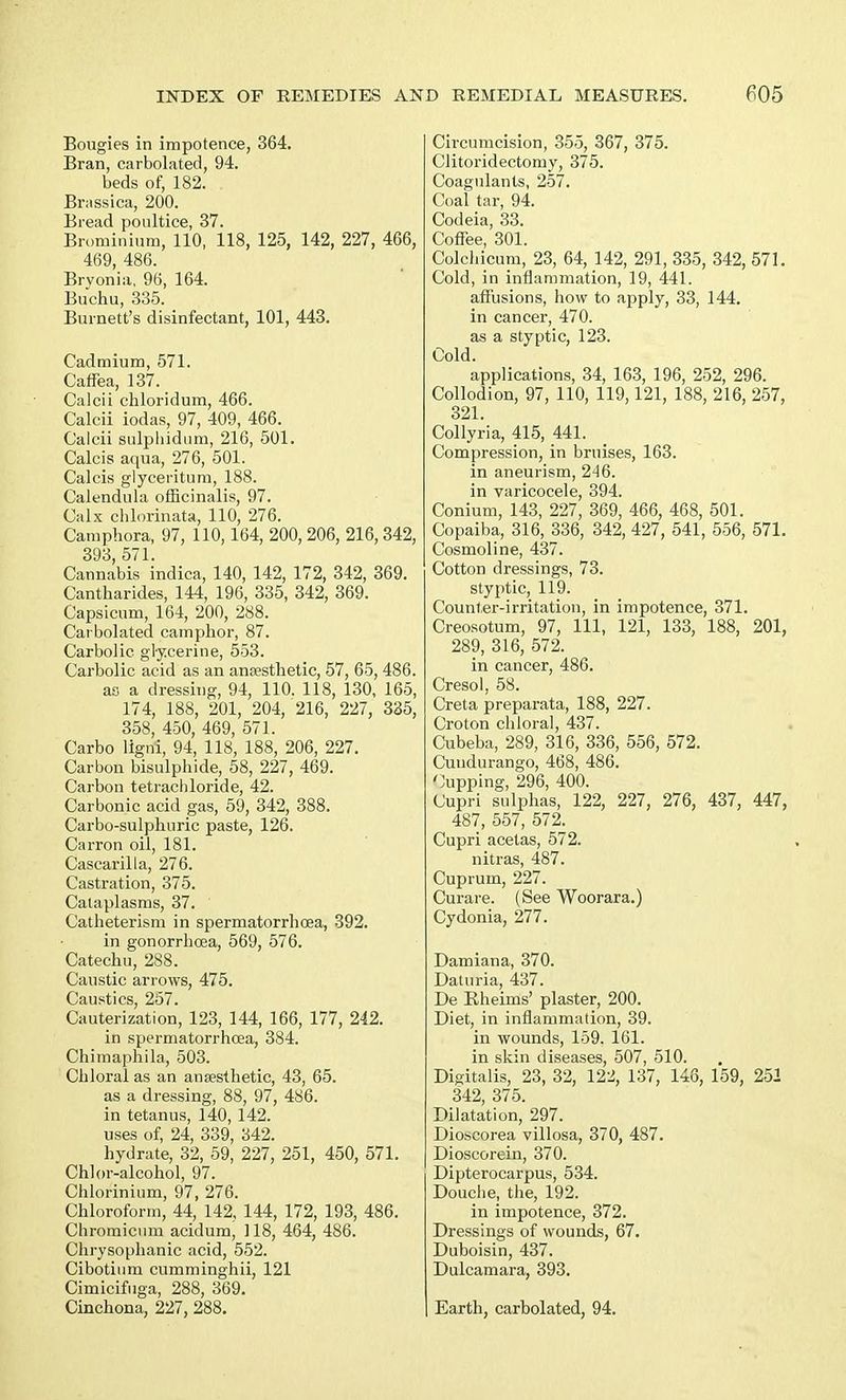 Bougies in impotence, 364. Bran, carbolated, 94. beds of, 182. Brassica, 200. Bread poultice, 37. Brominium, 110, 118, 125, 142, 227, 466, 469, 486. Brvonia, 96, 164. Buchu, 335. Burnett's disinfectant, 101, 443. Cadmium, 571. Caffea, 137. Calcii cliloridum, 466. Calcii iodas, 97, 409, 466. Calcii sulphidum, 216, 501. Calcis aqua, 276, 501. Calcis glyceritum, 188. Calendula officinalis, 97. Calx chlorinata, 110, 276. Camphora, 97, 110,164, 200, 206, 216, 342, 393, 571. Cannabis indica, 140, 142, 172, 342, 369. Cantharides, 144, 196, 335, 342, 369. Capsicum, 164, 200, 288. Carbolated camphor, 87. Carbolic glycerine, 553. Carbolic acid as an anaesthetic, 57, 65, 486. ao a dressing, 94, 110. 118, 130, 165, 174, 188, 201, 204, 216, 227, 335, 358, 450, 469, 571. Carbo ligni, 94, 118, 188, 206, 227. Carbon bisulphide, 58, 227, 469. Carbon tetrachloride, 42. Carbonic acid gas, 59, 342, 388. Carbo-sulphuric paste, 126. Carron oil, 181. Cascarilla, 276. Castration, 375. Cataplasms, 37. ' Catheterism in spermatorrhoea, 392. in gonorrhoea, 569, 576. Catechu, 288. Caustic arrows, 475. Caustics, 257. Cauterization, 123, 144, 166, 177, 242. in spermatorrhoea, 384. Chimaphila, 503. Chloral as an anaesthetic, 43, 65. as a dressing, 88, 97, 486. in tetanus, 140, 142. uses of, 24, 339, 342. hydrate, 32, 59, 227, 251, 450, 571. Chlor-alcohol, 97. Chlorinium, 97, 276. Chloroform, 44, 142, 144, 172, 193, 486. Chromicum acidum, 118, 464, 486. Chrysophanic acid, 552. Cibotium cumminghii, 121 Cimicifuga, 288, 369. Cinchona, 227, 288. Circumcision, 355, 367, 375. Clitoridectorny, 375. Coagulants, 257. Coal tar, 94. Codeia, 33. Coffee, 301. Colchicum, 23, 64, 142, 291, 335, 342, 571. Cold, in inflammation, 19, 441. affusions, how to apply, 33, 144. in cancer, 470. as a styptic, 123. Cold. applications, 34, 163, 196, 252, 296. Collodion, 97, 110, 119,121, 188, 216, 257, 321 Collyria, 415, 441. Compression, in bruises, 163. in aneurism, 246. in varicocele, 394. Conium, 143, 227, 369, 466, 468, 501. Copaiba, 316, 336, 342, 427, 541, 556, 571. Cosmoline, 437. Cotton dressings, 73. styptic, 119. Counter-irritation, in impotence, 371. Creosotum, 97, 111, 121, 133, 188, 201, 289, 316, 572. in cancer, 486. Cresol, 58. Creta preparata, 188, 227. Croton chloral, 437. Cubeba, 289, 316, 336, 556, 572. Cuudurango, 468, 486. Cupping, 296, 400. Cupri sulphas, 122, 227, 276, 437, 447, 487, 557, 572. Cupri acetas, 572. nitras, 487. Cuprum, 227. Curare. (See Woorara.) Cydonia, 277. Damiana, 370. Daturia, 437. De Rheims' plaster, 200. Diet, in inflammation, 39. in wounds, 159. 161. in skin diseases, 507, 510. Digitalis, 23, 32, 122, 137, 146, 159, 252 342, 375. Dilatation, 297. Dioscorea villosa, 370, 487. Dioscorein, 370. Dipterocarpus, 534. Douche, the, 192. in impotence, 372. Dressings of wounds, 67. Duboisin, 437. Dulcamara, 393. Earth, carbolated, 94.