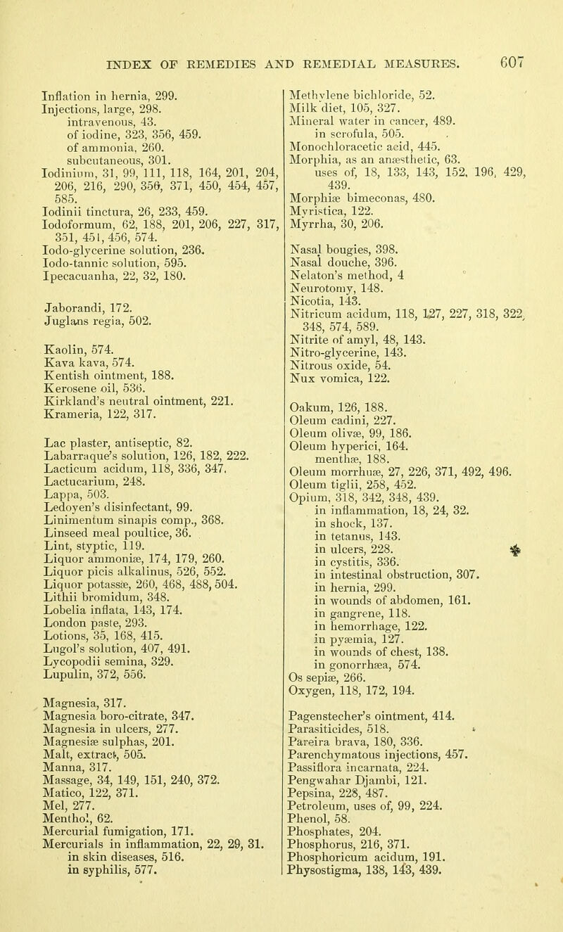 Inflation in hernia, 299. Injections, large, 298. intravenous, 43. of iodine, 323, 356, 459. of ammonia, 260. subcutaneous, 301. Iodinium, 31, 99, 111, 118, 164, 201, 204, 206, 216, 290, 356, 371, 450, 454, 457, 585. Iodinii tinctura, 26, 233, 459. Iodoformum, 62, 188, 201, 206, 227, 317, 351, 451, 456, 574. Iodo-glycerine solution, 236. Iodo-tannic solution, 595. Ipecacuanha, 22, 32, 180. Jaborandi, 172. Juglans regia, 502. Kaolin, 574. Kava kava, 574. Kentish ointment, 188. Kerosene oil, 536. Kirkland's neutral ointment, 221. Krameria, 122, 317. Lac plaster, antiseptic, 82. Labarraque's solution, 126, 182, 222. Lacticum acidum, 118, 336, 347. Lactucarium, 248. Lappa, 503. Ledoyen's disinfectant, 99. Linimentum sinapis comp., 368. Linseed meal poultice, 36. Lint, styptic, 119. Liquor aminoniee, 174, 179, 260. Liquor picis alkalinus, 526, 552. Liquor potassie, 260, 468, 488, 504. Lithii bromidum, 348. Lobelia inflata, 143, 174. London paste, 293. Lotions, 35, 168, 415. LugoPs solution, 407, 491. Lycopodii semina, 329. Lupulin, 372, 556. Magnesia, 317. Magnesia boro-citrate, 347. Magnesia in ulcers, 277. Magnesise sulphas, 201. Malt, extract, 505. Manna, 317. Massage, 34, 149, 151, 240, 372. Matico, 122, 371. Mel, 277. Menthol, 62. Mercurial fumigation, 171. Mercurials in inflammation, 22, 29, 31. in skin diseases, 516. Methylene bichloride, 52. Milk'diet, 105, 327. Mineral water in cancer, 489. in scrofula, 505. Monochloracetic acid, 445. Morphia, as an anaesthetic, 63. uses of, 18, 133, 143, 152, 196, 429, 439. Morphise bimeconas, 480. Mvristica, 122. Myrrha, 30, 206. Nasal bougies, 398. Nasal douche, 396. Nelaton's method, 4 Neurotomy, 148. Nicotia, 143. Nitricum acidum, 118, 127, 227, 318, 322 348, 574, 589. Nitrite of amyl, 48, 143. Nitro-glycerine, 143. Nitrous oxide, 54. Nux vomica, 122. Oakum, 126, 188. Oleum cadini, 227. Oleum olivse, 99, 186. Oleum hyperici, 164. menthse, 188. Oleum morrhuEe, 27, 226, 371, 492, 496. Oleum tiglii, 258, 452. Opium, 318, 342, 348, 439. in inflammation, 18, 24, 32. in shock, 137. in tetanus, 143. in ulcers, 228. $ in cystitis, 336. in intestinal obstruction, 307. in hernia, 299. in wounds of abdomen, 161. in gangrene, 118. in hemorrhage, 122. in pyaemia, 127. in wounds of chest, 138. in gonorrhsea, 574. Os sepia;, 266. Oxygen, 118, 172, 194. Pagenstecher's ointment, 414. Parasiticides, 518. « Pareira brava, 180, 336. Parenchymatous injections, 457. Passiflora incarnata, 224. Pengwahar Djambi, 121. Pepsina, 228, 487. Petroleum, uses of, 99, 224. Phenol, 58. Phosphates, 204. Phosphorus, 216, 371. Phosphoricum acidum, 191.