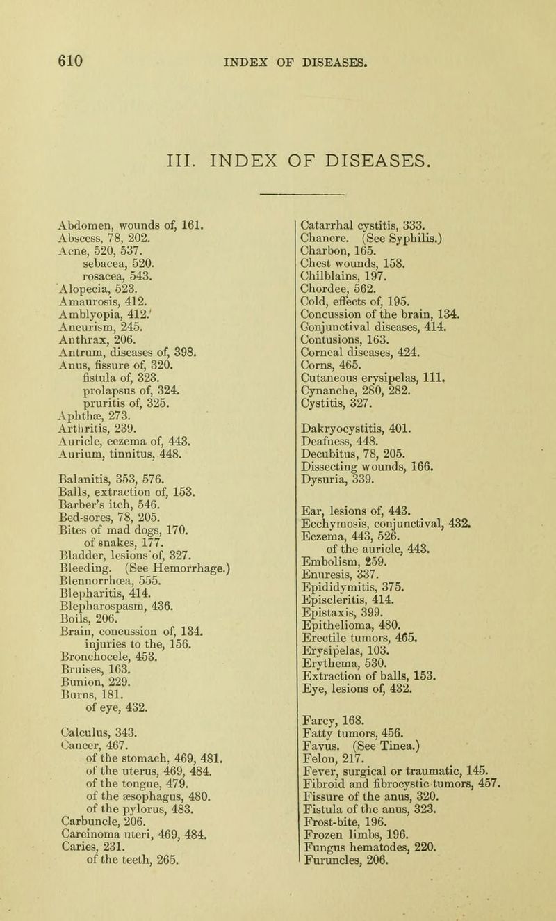 III. INDEX OF DISEASES. Abdomen, wounds of, 161. Abscess, 78, 202. Acne, 520, 537. sebacea, 520. rosacea, 543. Alopecia, 523. Amaurosis, 412. Amblyopia, 412.' Aneurism, 245. Anthrax, 206. Antrum, diseases of, 398. Anus, fissure of, 320. fistula of, 323. prolapsus of, 324. pruritis of, 325. Aphtha, 273. Arthritis, 239. Auricle, eczema of, 443. Aurium, tinnitus, 448. Balanitis, 353, 576. Balls, extraction of, 153. Barber's itch, 546. Bed-sores, 78, 205. Bites of mad dogs, 170. of snakes, 177. Bladder, lesions of, 327. Bleeding. (See Hemorrhage.) Blennorrhcea, 555. Blepharitis, 414. Blepharospasm, 436. Boils, 206. Brain, concussion of, 134. injuries to the, 156. Bronchocele, 453. Bruises, 163. Bunion, 229. Burns, 181. of eye, 432. Calculus, 343. Cancer, 467. of the stomach. 469, 481. of the uterus, 469, 484. of the tongue, 479. of the aesophagus, 480. of the pylorus, 483. Carbuncle, 206. Carcinoma uteri, 469, 484. Caries, 231. of the teeth, 265. Catarrhal cystitis, 333. Chancre. (See Syphilis.) Charbon, 165. Chest wounds, 158. Chilblains, 197. Chordee, 562. Cold, effects of, 195. Concussion of the brain, 134. Conjunctival diseases, 414. Contusions, 163. Corneal diseases, 424. Corns, 465. Cutaneous erysipelas, 111. Cynanche, 280, 282. Cystitis, 327. Dakryocystitis, 401. Deafness, 448. Decubitus, 78, 205. Dissecting wounds, 166. Dysuria, 339. Ear, lesions of, 443. Ecchymosis, conjunctival, 432. Eczema, 443, 526. of the auricle, 443. Embolism, 259. Enuresis, 337. Epididymitis, 375. Episcleritis, 414. Epistaxis, 399. Epithelioma, 480. Erectile tumors, 465. Erysipelas, 103. Erythema, 530. Extraction of balls, 153. Eye, lesions of, 432. Farcy, 168. Fatty tumors, 456. Favus. (See Tinea.) Felon, 217. Fever, surgical or traumatic, 145. Fibroid and fibrocystic tumors, 457. Fissure of the anus, 320. Fistula of the anus, 323. Frost-bite, 196. Frozen limbs, 196. Fungus hematodes, 220. Furuncles, 206.