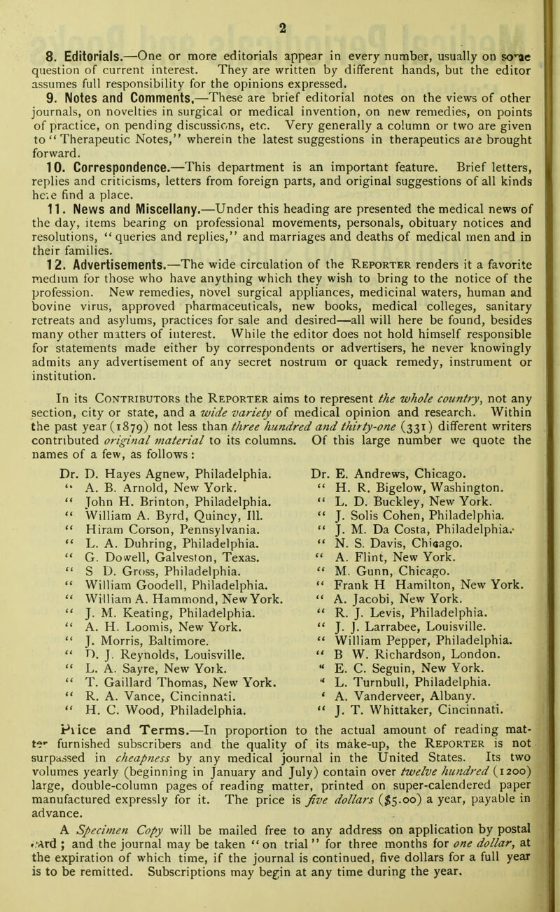 8. Editorials.—One or more editorials appear in every number, usually on s^rae question of current interest. They are written by different hands, but the editor assumes full responsibility for the opinions expressed. 9. Notes and Comments,—These are brief editorial notes on the views of other journals, on novelties in surgical or medical invention, on new remedies, on points of practice, on pending discussions, etc. Very generally a column or two are given to  Therapeutic Notes, wherein the latest suggestions in therapeutics ate brought forward. 10. Correspondence.—This department is an important feature. Brief letters, replies and criticisms, letters from foreign parts, and original suggestions of all kinds heie find a place. 11. News and Miscellany.—Under this heading are presented the medical news of the day, items bearing on professional movements, personals, obituary notices and resolutions,  queries and replies, and marriages and deaths of medical men and in their families. 12. Advertisements.—The wide circulation of the Reporter renders it a favorite medium for those who have anything which they wish to bring to the notice of the profession. New remedies, novel surgical appliances, medicinal waters, human and bovine virus, approved pharmaceuticals, new books, medical colleges, sanitary retreats and asylums, practices for sale and desired—all will here be found, besides many other matters of interest. While the editor does not hold himself responsible for statements made either by correspondents or advertisers, he never knowingly admits any advertisement of any secret nostrum or quack remedy, instrument or institution. In its Contributors the Reporter aims to represent the whole country, not any section, city or state, and a wide variety of medical opinion and research. Within the past year (1879) not 'ess tnan three hundred and thirty-one (331) different writers contributed original material to its columns. Of this large number we quote the names of a few, as follows : Dr. D. Hayes Agnew, Philadelphia.  A. B. Arnold, New York.  Tohn H. Brinton, Philadelphia.  William A. Byrd, Quincy, 111.  Hiram Corson, Pennsylvania.  L. A. Duhring, Philadelphia.  G. Dowell, Galveston, Texas.  S D. Gross, Philadelphia.  William Goodell, Philadelphia.  William A. Hammond, New York.  J. M. Keating, Philadelphia.  A. H. Loomis, New York.  J. Morris, Baltimore.  D. J. Reynolds, Louisville.  L. A. Sayre, New York.  T. Gaillard Thomas, New York.  R. A. Vance, Cincinnati.  H. C. Wood, Philadelphia. Dr. E. Andrews, Chicago.  H. R. Bigelow, Washington.  L. D. Buckley, New York.  J. Solis Cohen, Philadelphia.  J. M. Da Costa, Philadelphia.-  N. S. Davis, Chiaago.  A. Flint, New York.  M. Gunn, Chicago.  Frank H Hamilton, New York.  A. Jacobi, New York.  R. J. Levis, Philadelphia.  J. J. Larrabee, Louisville.  William Pepper, Philadelphia.  B W. Richardson, London.  E. C. Seguin, New York.  L. Turnbull, Philadelphia. ' A. Vanderveer, Albany.  J. T. Whittaker, Cincinnati. Piice and Terms.—In proportion to the actual amount of reading mat- ter furnished subscribers and the quality of its make-up, the Reporter is not surpassed in cheapness by any medical journal in the United States. Its two volumes yearly (beginning in January and July) contain over twelve hundred(1200) large, double-column pages of reading matter, printed on super-calendered paper manufactured expressly for it. The price is five dollars ($5.00) a year, payable in advance. A Specimen Copy will be mailed free to any address on application by postal ..•Ard ; and the journal may be taken on trial  for three months for one dollar, at the expiration of which time, if the journal is continued, five dollars for a full year is to be remitted. Subscriptions may begin at any time during the year.