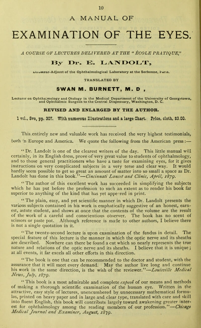 A MANUAL OF EXAMINATION OF THE EYES. A COURSE OF LECTURES DELIVERED AT THE  ECOLE PRATIQUE, liy I>i-. E. LANDOLT, UKeeteur-Adjoint of the Ophthalmological Laboratory at the Sorbonne, 1-ans. TRANSLATED BY SWAN M. BURNETT, M. D , Lecturer on Ophthalmology and Otology in the Medical Department of the University of Georgetown, and Ophthalmic Surgeon to the Central Dispensary, Washington, D. C. REVISED AND ENLARGED BY THE AUTHOR. 1 vcl., 870, pp. 307. With numerous Illustrations and a large Chart. Price, cloth, $3.00. This entirely new and valuable work has received the very highest testimonials, both :n Europe and America. We quote the following from the American press:—  Dr. Landolt is one of the clearest writers of the day. This little manual will certainly, in its English dress, prove of very great value to students of ophthalmology, and to those general practitioners who have a taste for examining eyes, for it gives instructions on very complicated subjects in a very terse and clear way. It would hardly seem possible to get so great an amount of matter into so small a space as Dr. Landolt has done in this book.—Cincinnati Lancet and Clinic, April, i8jQ.  The author of this excellent work has succeeded in simplifying the subjects which he has put before the profession to such an extent as to render his book far superior to anything of the kind that has yet appe'red in print. The plain, easy, and yet scientific manner in which Dr. Landolt presents the various subjects contained in his work is emphatically suggestive of an honest, earn- est, astute student, and shows at once that the contents of the volume are the result of the work of a careful and conscientious observer. The book has no scent of scissors or paste pot. Although reference is made to other authors, I believe there is not a single quotation in it. The twenty-second lecture is upon examination of the fundus in detail. The special feature of this lecture is the manner in which the optic nerve and its sheaths are described. Nowhere can there be found a cut which so nearly represents the true nature and relations of the optic nerve and its sheaths. I believe that it is unique; at all events, it far excels all other efforts in this direction.  The book is one that can be recommended to the doctor and student, with the assurance that it will meet every demand. May the author live long and continue his work in the same direction, is the wish of the reviewer.—Louisville Medical News, July, iSjg.  This book is a most admirable and complete expose of our means and methods of making a thorough scientific examination of the human eye. Written in the attractive, easy style of lectures, unencumbered by unnecessary mathematical formu- las, printed on heavy paper and in large and clear type, translated with care and skill into fluent English, this book will contribute largely toward awakening greater inter- est for ophthalmology among the reading members of our profession.—Chicago Medical Journal and Examiner, August, i8ig.