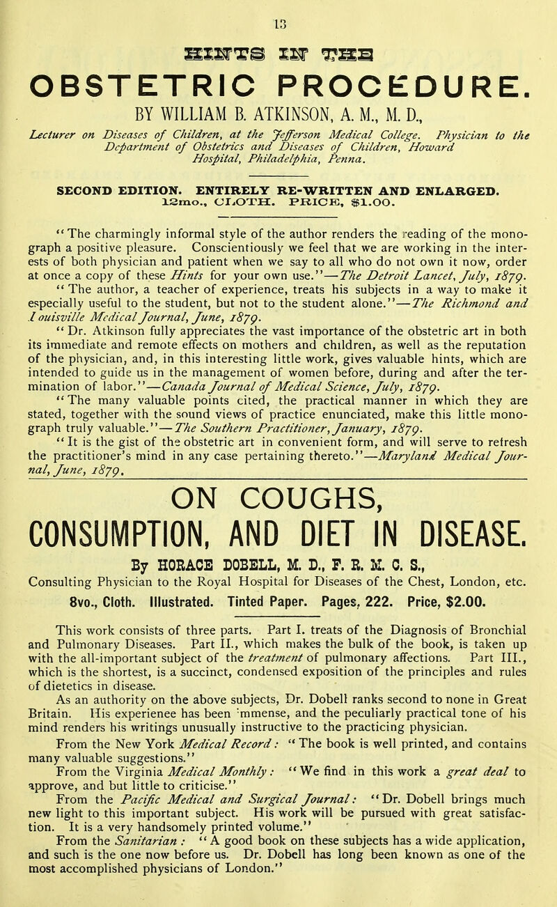 s: OBSTETRIC PROCEDURE. Lecturer on Diseases of Children, at the Jefferson Medical College. Physician to the Department of Obstetrics and Diseases of Children, Howard Hospital, Philadelphia, Penna. SECOND EDITION. ENTIRELY RE-WRITTEN AND ENLARGED. 13mo., CLOTH. PRICE, $1.00. The charmingly informal style of the author renders the reading of the mono- graph a positive pleasure. Conscientiously we feel that we are working in the inter- ests of both physician and patient when we say to all who do not own it now, order at once a copy of these Hints for your own use.—The Detroit Lancet, July, 18JQ. The author, a teacher of experience, treats his subjects in a way to make it especially useful to the student, but not to the student alone.—The Richmond and I ouisville Medical Journal, June, 1879. Dr. Atkinson fully appreciates the vast importance of the obstetric art in both its immediate and remote effects on mothers and chddren, as well as the reputation of the physician, and, in this interesting little work, gives valuable hints, which are intended to guide us in the management of women before, during and after the ter- mination of labor.—Canada Journal of Medical Science, July, 1879. The many valuable points cited, the practical manner in which they are stated, together with the sound views of practice enunciated, make this little mono- graph truly valuable.—The Southern Practitioner, January, 1879. It is the gist of the obstetric art in convenient form, and will serve to refresh the practitioner's mind in any case pertaining thereto.—Maryland Medical Jour- nal, June, 1879, ON COUGHS, CONSUMPTION, AND DIET IN DISEASE. By HORACE DOBELL, M. D., P. E. K. 0. S.f Consulting Physician to the Royal Hospital for Diseases of the Chest, London, etc. 8vo., Cloth. Illustrated. Tinted Paper. Pages. 222. Price, $2.00. This work consists of three parts. Part I. treats of the Diagnosis of Bronchial and Pulmonary Diseases. Part II., which makes the bulk of the book, is taken up with the all-important subject of the treatment of pulmonary affections. Part III., which is the shortest, is a succinct, condensed exposition of the principles and rules of dietetics in disease. As an authority on the above subjects, Dr. Dobell ranks second to none in Great Britain. His experience has been :mmense, and the peculiarly practical tone of his mind renders his writings unusually instructive to the practicing physician. From the New York Medical Record: The book is well printed, and contains many valuable suggestions. From the Virginia Medical Monthly: We find in this work a great deal to approve, and but little to criticise. From the Pacific Medical and Surgical Journal: Dr. Dobell brings much new light to this important subject. His work will be pursued with great satisfac- tion. It is a very handsomely printed volume. From the Sanitarian : A good book on these subjects has a wide application, and such is the one now before us. Dr. Dobell has long been known as one of the most accomplished physicians of London. BY WILLIAM B. ATKINSON, A. M., M. D.,