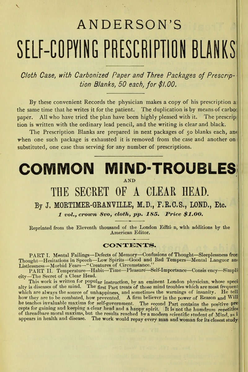 ANDERSON'S SELF-COPYING PRESCRIPTION BLANKS Cloth Case, with Carbonized Paper and Three Packages of Prescrip- tion Blanks, 50 each, for $1.00. By these convenient Records the physician makes a copy of his prescription a the same time that he writes it for the patient. The duplication is by means of carbo; paper. All who have tried the plan have been highly pleased with it. The prescrip tion is written with the ordinary lead pencil, and the writing is clear and black. The Prescription Blanks are prepared in neat packages of 50 blanks each, am vhen one such package is exhausted it is removed from the case and another on substituted, one case thus serving for any number of prescriptions. COMMON MIND-TROUBLES AND THE SECRET OF A CLEAR HEAD. By J. MORTIMER-GRAN'VILLE, M.D., F.R.C.S., LOND., Etc. 1 vol., crown 8vo, cloth, pp. 185. Price $1.00. Keprinted from the Eleventh thousand of the London Editi< n, with additions by the American Editor. CONTENTS. PART I. Mental Failings—Defects of Memory—Confusions of Thought—Sleeplessness fror Thought—Hesitations in Speech—Low Spirits—Good and Bad Tempers—Mental Languor am Listlessness—Morbid Fears— Creatures of Circumstance. PART II. Temperature—Habit—Time—Pleasure—Self-importance—Consis ency—Simpli city—The Secret of a Clear Head. This work is written for popular instruction, by an eminent London physician, whose spec) alty is diseases of the mind. The first part treats of those mind troubles which are most frequeni which are always the source of unhappiness, and sometimes the warnings of insanity. He tell how they are to be combated, how prevented. A firm believer in the power of Reason and Will he teaches invaluable maxims for self-government. The second Part contains the positive Pre cepts for gaining and keeping a clear head and a happy spirit. It is not the humdrum repetitioi of threadbare moral maxims, but the results reached bv a modern scientific f tndent of Mind, a* i appears in health and disease. The work would repay every man and woman for its closest study