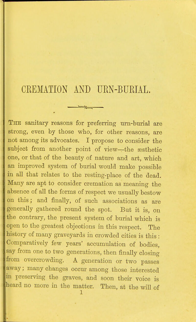 The sanitary reasons for preferring urn-burial are j strong, even by those who, for other reasons, are j not among its advocates. I propose to consider the subject from another point of view—the aesthetic one, or that of the beauty of nature and art, which an improved system of burial would make possible ' in all that relates to the resting-place of the dead. Many are apt to consider cremation as meaning the absence of all the forms of respect we usually bestow on this; and finally, of such associations as are [generally gathered round the spot. But it is, on the contrary, the present system of burial which is open to the greatest objections in this respect. The history of many graveyards in crowded cities is this : Comparatively few years' accumulation of bodies, say from one to two generations, then finally closing from overcrowding. A generation or two passes away; many changes occur among those interested in preserving the graves, and soon their voice is heard no more in the matter. Then, at the will of