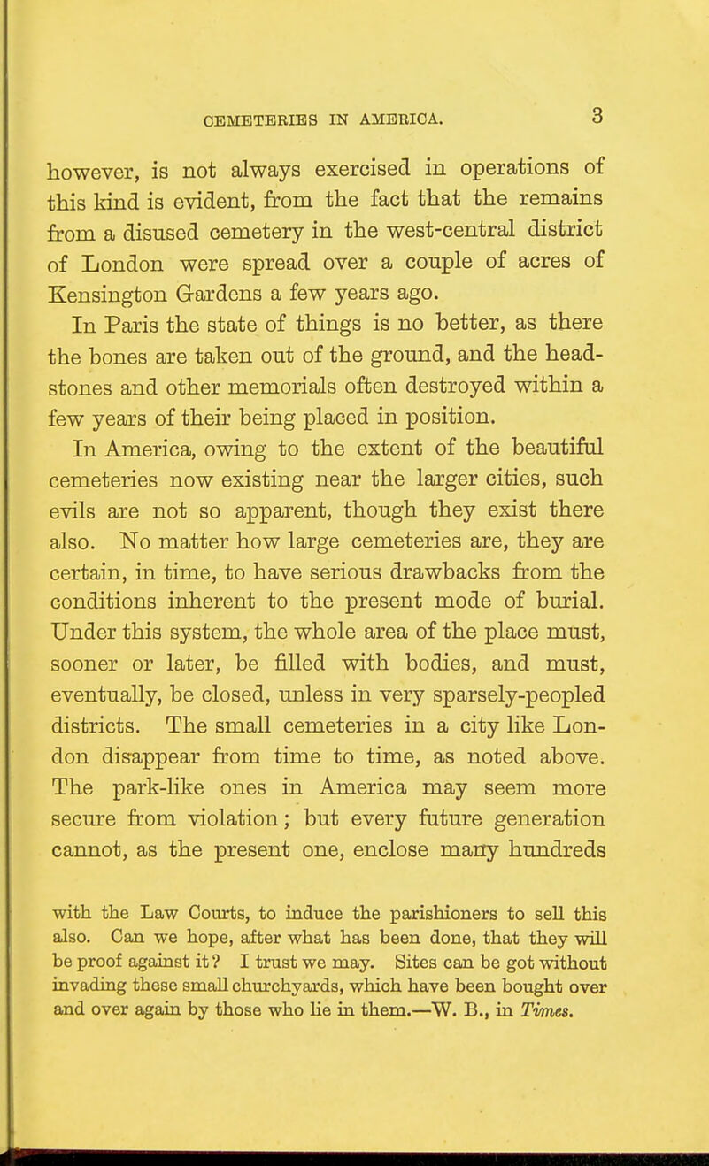 3 however, is not always exercised in operations of this kind is evident, from the fact that the remains from a disused cemetery in the west-central district of London were spread over a couple of acres of Kensington Gardens a few years ago. In Paris the state of things is no better, as there the bones are taken out of the ground, and the head- stones and other memorials often destroyed within a few years of their being placed in position. In America, owing to the extent of the beautiful cemeteries now existing near the larger cities, such evils are not so apparent, though they exist there also. No matter how large cemeteries are, they are certain, in time, to have serious drawbacks from the conditions inherent to the present mode of burial. Under this system, the whole area of the place must, sooner or later, be filled with bodies, and must, eventually, be closed, unless in very sparsely-peopled districts. The small cemeteries in a city like Lon- don disappear from time to time, as noted above. The park-like ones in America may seem more secure from violation; but every future generation cannot, as the present one, enclose marry hundreds with the Law Courts, to induce the parishioners to sell this also. Can we hope, after what has been done, that they will be proof against it ? I trust we may. Sites can be got without invading these small churchyards, which have been bought over and over again by those who he in them.—W. B., in Times.