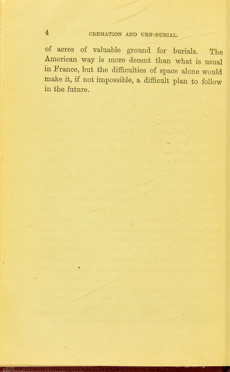 of acres of valuable ground for burials. The American way is more decent than what is usual in France, but the difficulties of space alone would make it, if not impossible, a difficult plan to follow in the future.
