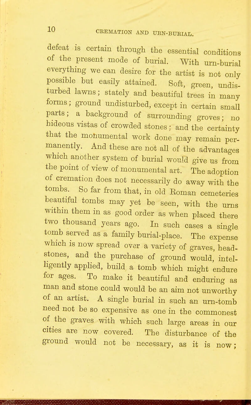 defeat is certain through the essential conditions of the present mode of burial. With urn-burial everything we can desire for the artist is not only possible but easily attained. Soft, green, undis- turbed lawns; stately and beautiful trees in many forms; ground undisturbed, except in certain small parts; a background of surrounding groves; no hideous vistas of crowded stones : and the certainty that the monumental work done may remain per- manently. And these are not all of the advantages which another system of burial would give us from the point of view of monumental art. The adoption of cremation does not necessarily do away with the tombs. So far from that, in old Eoman cemeteries beautiful tombs may yet be seen, with the urns withm them in as good order as when placed there two thousand years ago. In such cases a single tomb served as a family burial-place. The expense which is now spread over a variety of graves, head- stones, and the purchase of ground would, intel- ligently applied, build a tomb which might endure for ages. To make it beautiful and enduring as man and stone could would be an aim not unworthy of an artist. A single burial in such an urn-tomb need not be so expensive as one in the commonest of the graves with which such large areas in our cities are now covered. The disturbance of the ground would not be necessary, as it is now;