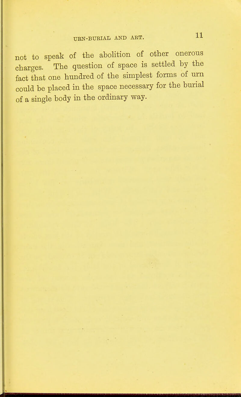 not to speak of the abolition of other onerous charges. The question of space is settled by the fact that one hundred of the simplest forms of urn could be placed in the space necessary for the burial of a single body in the ordinary way.